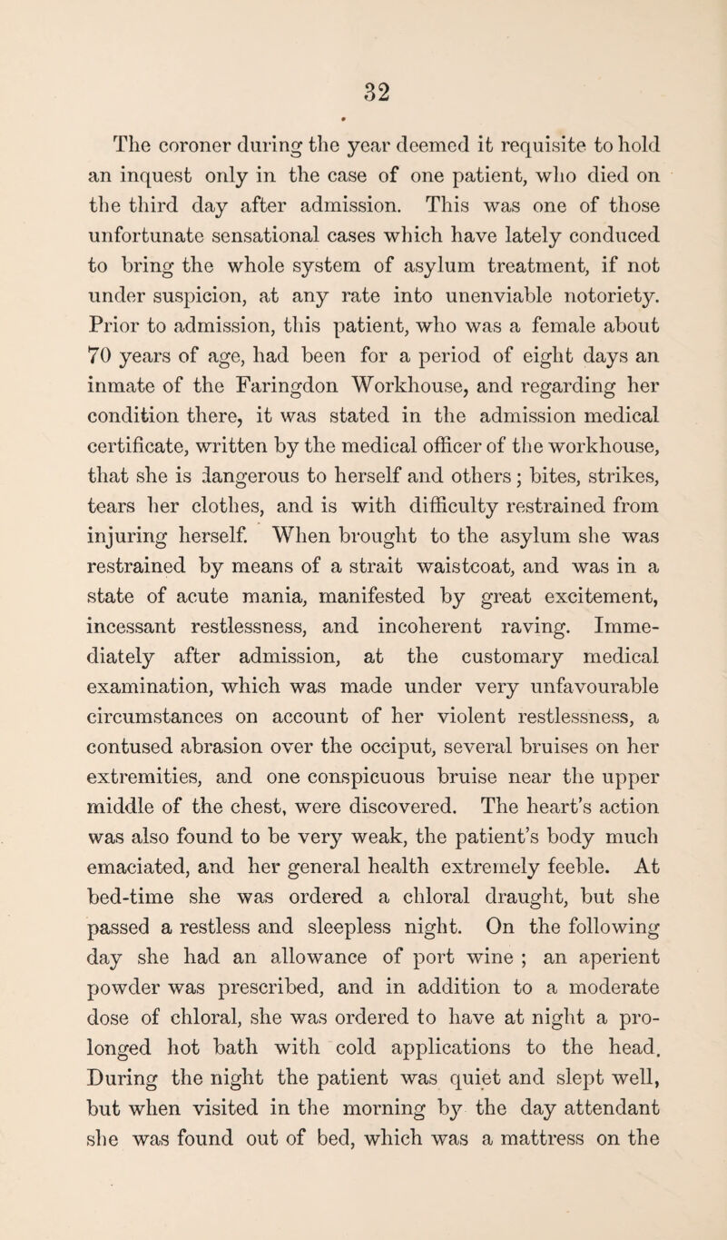 The coroner daring the year deemed it requisite to hold an inquest only in the case of one patient, who died on the third day after admission. This was one of those unfortunate sensational cases which have lately conduced to bring the whole system of asylum treatment, if not under suspicion, at any rate into unenviable notoriety. Prior to admission, this patient, who was a female about 70 years of age, had been for a period of eight days an inmate of the Faringdon Workhouse, and regarding her condition there, it was stated in the admission medical certificate, written by the medical officer of the workhouse, that she is dangerous to herself and others; bites, strikes, tears her clothes, and is with difficulty restrained from injuring herself. When brought to the asylum she was restrained by means of a strait waistcoat, and was in a state of acute mania, manifested by great excitement, incessant restlessness, and incoherent raving. Imme¬ diately after admission, at the customary medical examination, which was made under very unfavourable circumstances on account of her violent restlessness, a contused abrasion over the occiput, several bruises on her extremities, and one conspicuous bruise near the upper middle of the chest, were discovered. The heart’s action was also found to be very weak, the patient’s body much emaciated, and her general health extremely feeble. At bed-time she was ordered a chloral draught, but she passed a restless and sleepless night. On the following day she had an allowance of port wine ; an aperient powder was prescribed, and in addition to a moderate dose of chloral, she was ordered to have at night a pro¬ longed hot bath with cold applications to the head. During the night the patient was quiet and slept well, but when visited in the morning by the day attendant she was found out of bed, which was a mattress on the