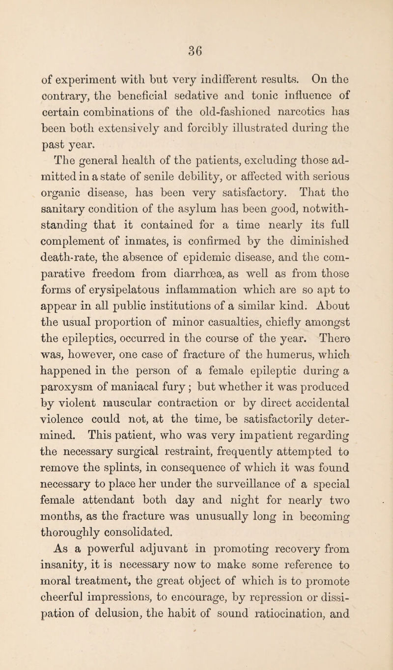 of experiment with but very indifferent results. On the eontrary, the beneficial sedative and tonic influence of certain combinations of the old-fashioned narcotics has been both extensively and forcibly illustrated during the past year. The general health of the patients, excluding those ad¬ mitted in a state of senile debility, or affected with serious organic disease, has been very satisfactory. That the sanitary condition of the asylum has been good, notwith¬ standing that it contained for a time nearly its full complement of inmates, is confirmed by the diminished death-rate, the absence of epidemic disease, and the com¬ parative freedom from diarrhoea, as well as from those forms of erysipelatous inflammation which are so apt to appear in all public institutions of a similar kind. About the usual proportion of minor casualties, chiefly amongst the epileptics, occurred in the course of the year. There was, however, one case of fracture of the humerus, which happened in the person of a female epileptic during a paroxysm of maniacal fury ; but whether it was produced by violent muscular contraction or by direct accidental violence could not, at the time, be satisfactorily deter¬ mined. This patient, who was very impatient regarding the necessary surgical restraint, frequently attempted to remove the splints, in consequence of which it was found necessary to place her under the surveillance of a special female attendant both day and night for nearly two months, as the fracture was unusually long in becoming thoroughly consolidated. As a powerful adjuvant in promoting recovery from insanity, it is necessary now to make some reference to moral treatment, the great object of which is to promote cheerful impressions, to encourage, by repression or dissi¬ pation of delusion, the habit of sound ratiocination, and