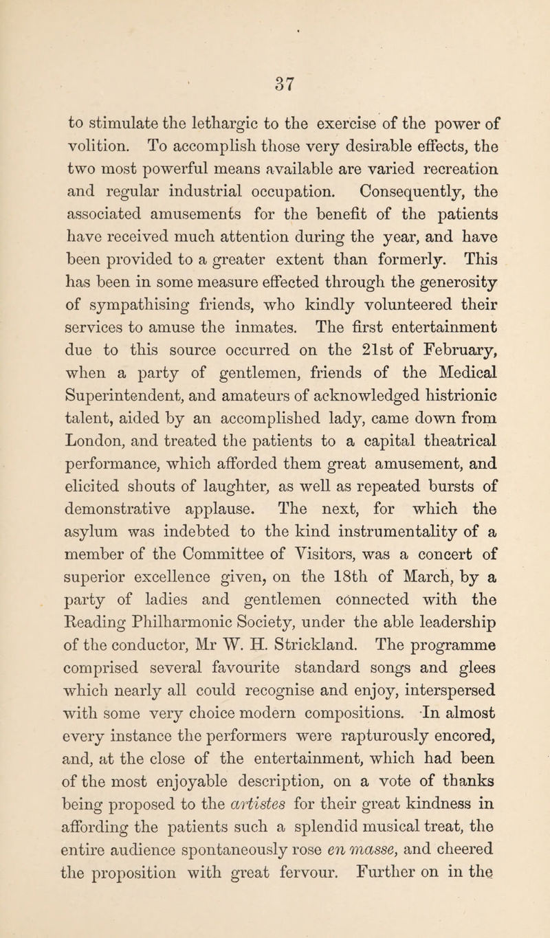 to stimulate the lethargic to the exercise of the power of volition. To accomplish those very desirable effects, the two most powerful means available are varied recreation and regular industrial occupation. Consequently, the associated amusements for the benefit of the patients have received much attention during the year, and have been provided to a greater extent than formerly. This has been in some measure effected through the generosity of sympathising friends, who kindly volunteered their services to amuse the inmates. The first entertainment due to this source occurred on the 21st of February, when a party of gentlemen, friends of the Medical Superintendent, and amateurs of acknowledged histrionic talent, aided by an accomplished lady, came down from London, and treated the patients to a capital theatrical performance, which afforded them great amusement, and elicited shouts of laughter, as well as repeated bursts of demonstrative applause. The next, for which the asylum was indebted to the kind instrumentality of a member of the Committee of Visitors, was a concert of superior excellence given, on the 18th of March, by a party of ladies and gentlemen connected with the Reading Philharmonic Society, under the able leadership of the conductor, Mr W. H. Strickland. The programme comprised several favourite standard songs and glees which nearly all could recognise and enjoy, interspersed with some very choice modern compositions. In almost every instance the performers were rapturously encored, and, at the close of the entertainment, which had been of the most enjoyable description, on a vote of thanks being proposed to the artistes for their great kindness in affording the patients such a splendid musical treat, the entire audience spontaneously rose en masse, and cheered the proposition with great fervour. Further on in the