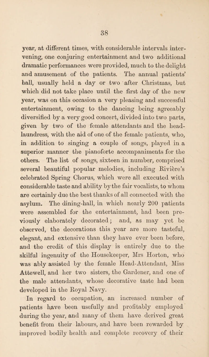 year, at different times, with considerable intervals inter¬ vening, one conjuring entertainment and two additional dramatic performances were provided, much to the delight and amusement of the patients. The annual patients’ ball, usually held a day or two after Christmas, but which did not take place until the first day of the new year, was on this occasion a very pleasing and successful entertainment, owing to the dancing being agreeably diversified by a very good concert, divided into two parts, given by two of the female attendants and the head- laundress, with the aid of one of the female patients, who, in addition to singing a couple of songs, played in a superior manner the pianoforte accompaniments for the others. The list of songs, sixteen in number, comprised several beautiful popular melodies, including Riviere’s celebrated Spring Chorus, which were all executed with considerable taste and ability by the fair vocalists, to whom are certainly due the best thanks of all connected with the asylum. The dining-hall, in which nearly 200 patients were assembled for the entertainment, had been pre¬ viously elaborately decorated; and, as may yet be observed, the decorations this year are more tasteful, elegant, and extensive than they have ever been before, and the credit of this display is entirely due to the skilful ingenuity of the Housekeeper, Mrs Horton, who was ably assisted by the female Head-Attendant, Miss Attewell, and her two sisters, the Gardener, and one of the male attendants, whose decorative taste had been developed in the Royal Navy. In regard to occupation, an increased number of patients have been usefully and profitably employed during the year, and many of them have derived great benefit from their labours, and have been rewarded by improved bodily health and complete recovery of their