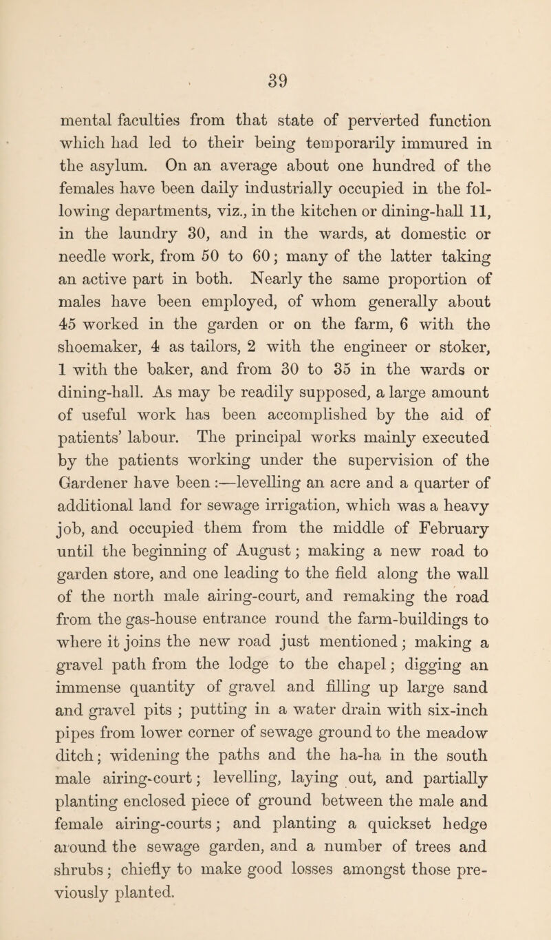 mental faculties from that state of perverted function which had led to their being temporarily immured in the asylum. On an average about one hundred of the females have been daily industrially occupied in the fol¬ lowing departments, viz., in the kitchen or dining-hall 11, in the laundry 30, and in the wards, at domestic or needle work, from 50 to 60; many of the latter taking an active part in both. Nearly the same proportion of males have been employed, of whom generally about 45 worked in the garden or on the farm, 6 with the shoemaker, 4 as tailors, 2 with the engineer or stoker, 1 with the baker, and from 30 to 35 in the wards or dining-hall. As may be readily supposed, a large amount of useful work has been accomplished by the aid of patients’ labour. The principal works mainly executed by the patients working under the supervision of the Gardener have been :—levelling an acre and a quarter of additional land for sewage irrigation, which was a heavy job, and occupied them from the middle of February until the beginning of August; making a new road to garden store, and one leading to the field along the wall of the north male airing-court, and remaking the road from the gas-house entrance round the farm-buildings to where it joins the new road just mentioned; making a gravel path from the lodge to the chapel; digging an immense quantity of gravel and filling up large sand and gravel pits ; putting in a water drain with six-inch pipes from lower corner of sewage ground to the meadow ditch; widening the paths and the ha-ha in the south male airing-court; levelling, laying out, and partially planting enclosed piece of ground between the male and female airing-courts; and planting a quickset hedge around the sewage garden, and a number of trees and shrubs; chiefly to make good losses amongst those pre¬ viously planted.