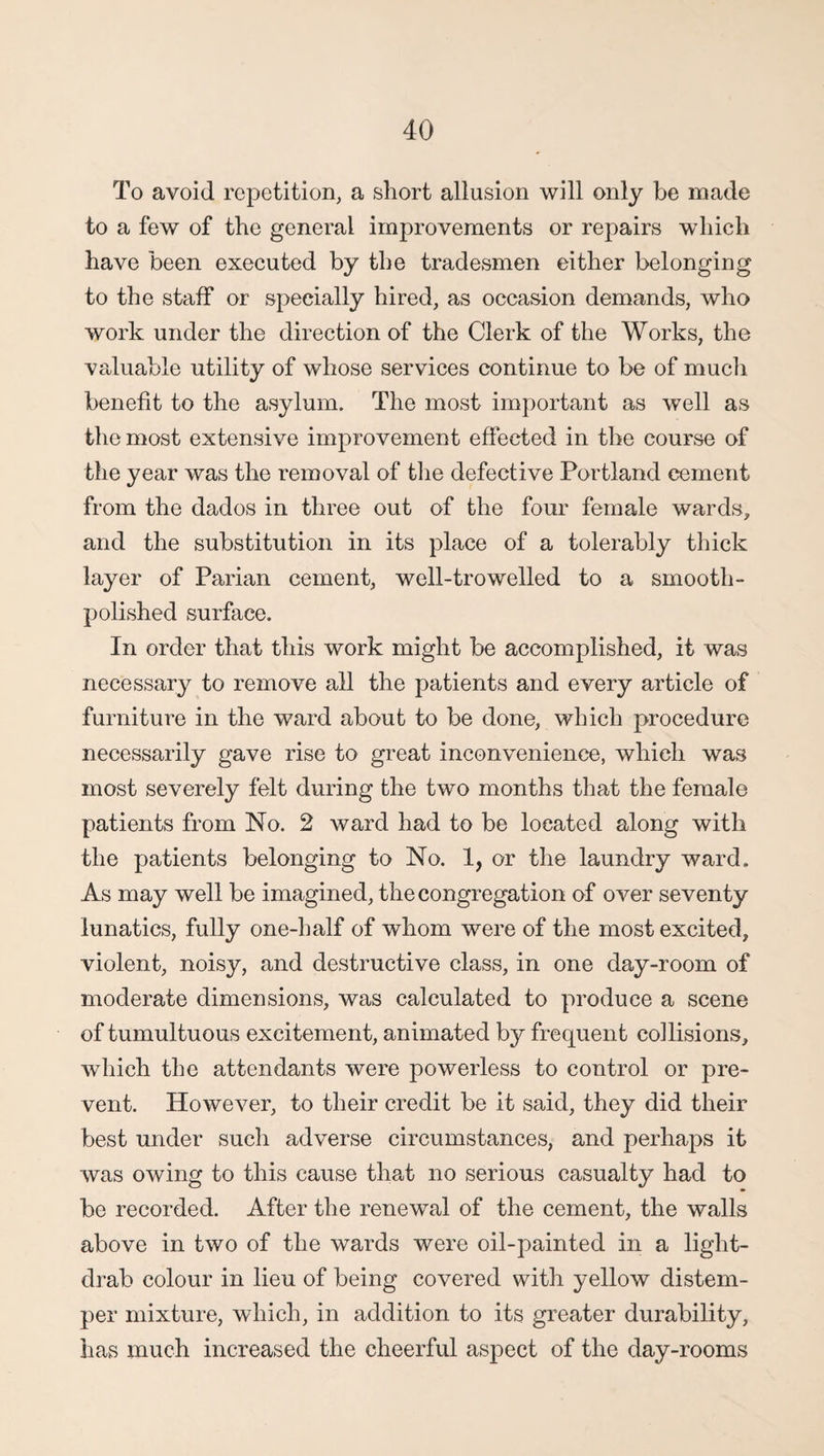 To avoid repetition, a short allusion will only be made to a few of the general improvements or repairs which have been executed by the tradesmen either belonging to the staff or specially hired, as occasion demands, who work under the direction of the Clerk of the Works, the valuable utility of whose services continue to be of much benefit to the asylum. The most important as well as the most extensive improvement effected in the course of the year was the removal of the defective Portland cement from the dados in three out of the four female wards, and the substitution in its place of a tolerably thick layer of Parian cement, well-tro welled to a smooth - polished surface. In order that this work might be accomplished, it was necessary to remove all the patients and every article of furniture in the ward about to be done, which procedure necessarily gave rise to great inconvenience, which was most severely felt during the two months that the female patients from No. 2 ward had to be located along with the patients belonging to No. 1, or the laundry ward. As may well be imagined, the congregation of over seventy lunatics, fully one-half of whom were of the most excited, violent, noisy, and destructive class, in one day-room of moderate dimensions, was calculated to produce a scene of tumultuous excitement, animated by frequent collisions, which the attendants were powerless to control or pre¬ vent. However, to their credit be it said, they did their best under such adverse circumstances, and perhaps it was owing to this cause that no serious casualty had to be recorded. After the renewal of the cement, the walls above in two of the wards were oil-painted in a light- drab colour in lieu of being covered with yellow distem¬ per mixture, which, in addition to its greater durability, has much increased the cheerful aspect of the day-rooms