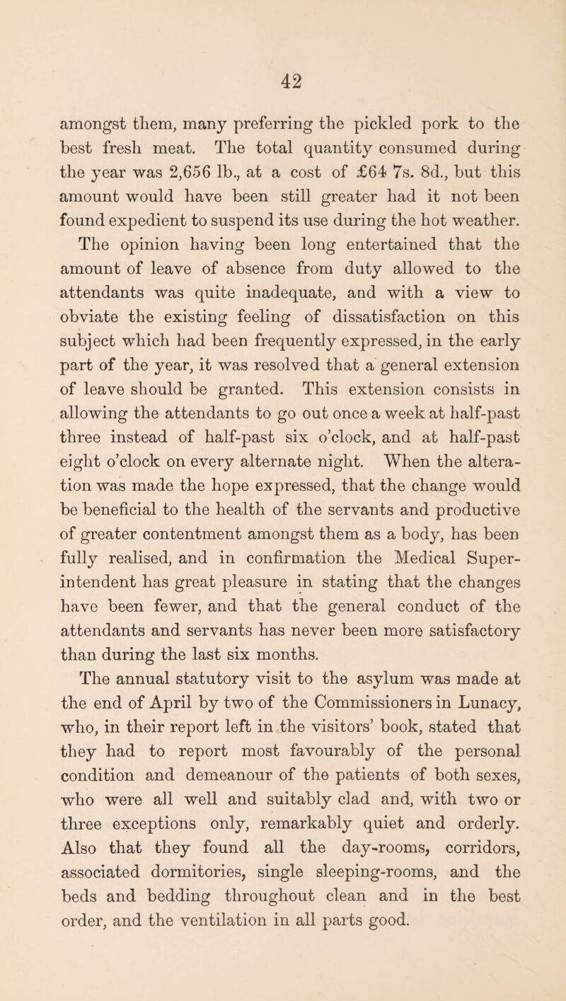 amongst them, many preferring the pickled pork to the best fresh meat. The total quantity consumed during the year was 2,656 lb., at a cost of £64 7s. 8d., but this amount would have been still greater had it not been found expedient to suspend its use during the hot weather. The opinion having been long entertained that the amount of leave of absence from duty allowed to the attendants was quite inadequate, aud with a view to obviate the existing feeling of dissatisfaction on this subject which had been frequently expressed, in the early part of the year, it was resolved that a general extension of leave should be granted. This extension consists in allowing the attendants to go out once a week at half-past three instead of half-past six o’clock, and at half-past eight o’clock on every alternate night. When the altera¬ tion was made the hope expressed, that the change would be beneficial to the health of the servants and productive of greater contentment amongst them as a body, has been fully realised, and in confirmation the Medical Super¬ intendent has great pleasure in stating that the changes have been fewer, and that the general conduct of the attendants and servants has never been more satisfactory than during the last six months. The annual statutory visit to the asylum was made at the end of April by two of the Commissioners in Lunacy, who, in their report left in the visitors’ book, stated that they had to report most favourably of the personal condition and demeanour of the patients of both sexes, who were ail well and suitably clad and, with two or three exceptions only, remarkably quiet and orderly. Also that they found all the day-rooms, corridors, associated dormitories, single sleeping-rooms, and the beds and bedding throughout clean and in the best order, and the ventilation in all parts good.