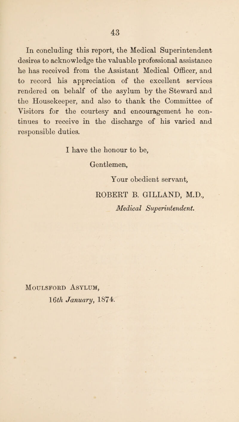 In concluding this report, the Medical Superintendent desires to acknowledge the valuable professional assistance he has received from the Assistant Medical Officer, and to record his appreciation of the excellent services rendered on behalf of the asylum by the Steward and the Housekeeper, and also to thank the Committee of Visitors for the courtesy and encouragement he con¬ tinues to receive in the discharge of his varied and responsible duties. I have the honour to be, Gentlemen, Your obedient servant, ROBERT B. GILLAND, M.D, Medical Superintendent. Moulsford Asylum, 16^ January, 1874.