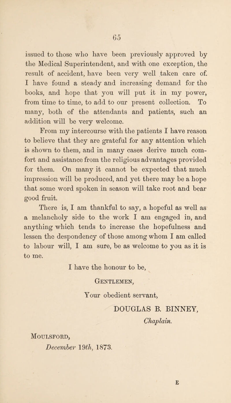 issued to those who have been previously approved by the Medical Superintendent, and with one exception, the result of accident, have been very well taken care of. I have found a steady and increasing demand for the books, and hope that you will put it in my power, from time to time, to add to our present collection. To many, both of the attendants and patients, such an addition will be very welcome. From my intercourse with the patients I have reason to believe that they are grateful for any attention which is shown to them, and in many cases derive much com¬ fort and assistance from the religious advantages provided for them. On many it cannot be expected that much impression will be produced, and yet there may be a hope that some word spoken in season will take root and bear good fruit. There is, I am thankful to say, a hopeful as well as a melancholy side to the work I am engaged in, and anything which tends to increase the hopefulness and lessen the despondency of those among whom I am called to labour will, I am sure, be as welcome to you as it is to me. I have the honour to be, Gentlemen, Your obedient servant, DOUGLAS B. BINNEY, Chaplain. Moulsford, December 19 th, 1873. E