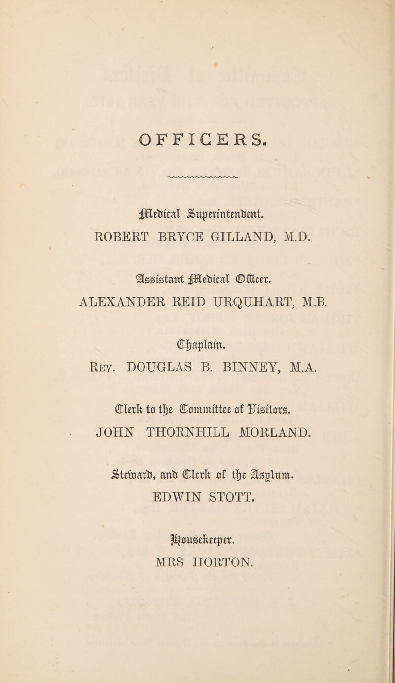 OFFICERS fRetu'cat .Superintendent. ROBERT BRYCE GILLAND, M.D. Assistant fBetucal ©fficer. ALEXANDER REID URQUHART, M.B. Cfjaptam. Rev. DOUGLAS B. BINNEY, M.A. Clerk to ttje Committee of Utsttors. JOHN THORN LULL MORE AND. Steward, anti Clerk of tjje gteglum. EDWIN STOTT. housekeeper. MRS HORTON.