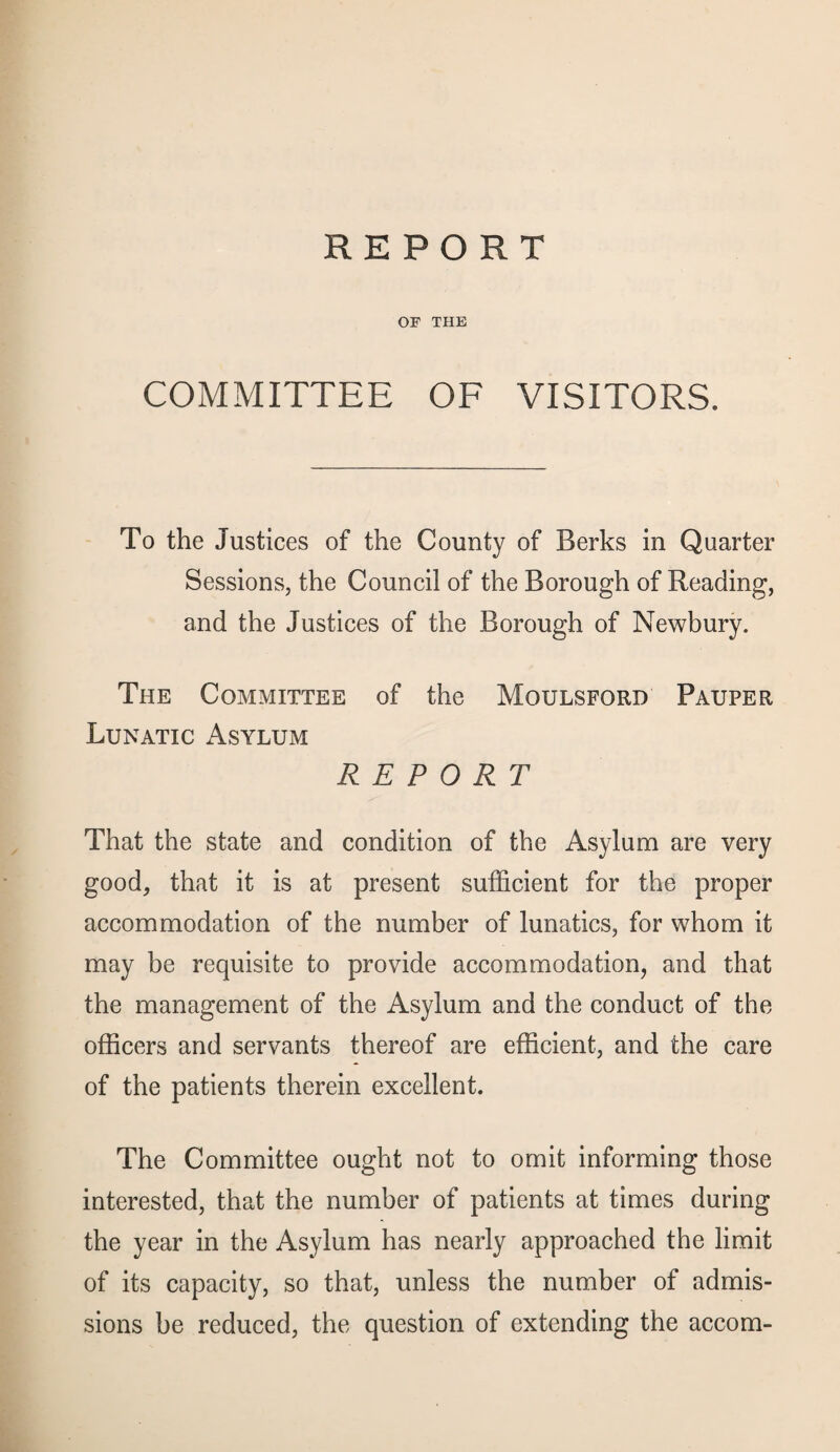 OF THE COMMITTEE OF VISITORS. To the Justices of the County of Berks in Quarter Sessions, the Council of the Borough of Reading, and the Justices of the Borough of Newbury. The Committee of the Moulsford Pauper Lunatic Asylum REPORT That the state and condition of the Asylum are very good, that it is at present sufficient for the proper accommodation of the number of lunatics, for whom it may be requisite to provide accommodation, and that the management of the Asylum and the conduct of the officers and servants thereof are efficient, and the care of the patients therein excellent. The Committee ought not to omit informing those interested, that the number of patients at times during the year in the Asylum has nearly approached the limit of its capacity, so that, unless the number of admis¬ sions be reduced, the question of extending the accom-