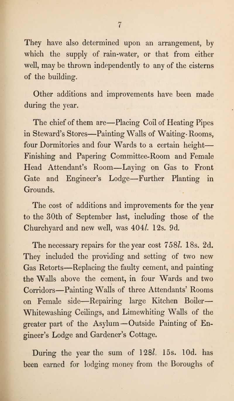 They have also determined upon an arrangement, by which the supply of rain-water, or that from either well, may be thrown independently to any of the cisterns of the building. Other additions and improvements have been made during the year. The chief of them are—Placing Coil of Heating Pipes in Steward’s Stores—Painting Walls of Waiting-Rooms, four Dormitories and four Wards to a certain height— Finishing and Papering Committee-Room and Female Head Attendant’s Room—Laying on Gas to Front Gate and Engineer’s Lodge—Further Planting in Grounds. The cost of additions and improvements for the year to the 30th of September last, including those of the Churchyard and new well, was 404/. 12s. 9d. The necessary repairs for the year cost 758/. 18s. 2d. They included the providing and setting of two new Gas Retorts—Replacing the faulty cement, and painting the Walls above the cement, in four Wards and two Corridors—Painting Walls of three Attendants’ Rooms on Female side—Repairing large Kitchen Boiler— Whitewashing Ceilings, and Limewhiting Walls of the greater part of the Asylum—Outside Painting of En¬ gineer’s Lodge and Gardener’s Cottage. During the year the sum of 128/, 15s. lOd. has been earned for lodging money from the Boroughs of