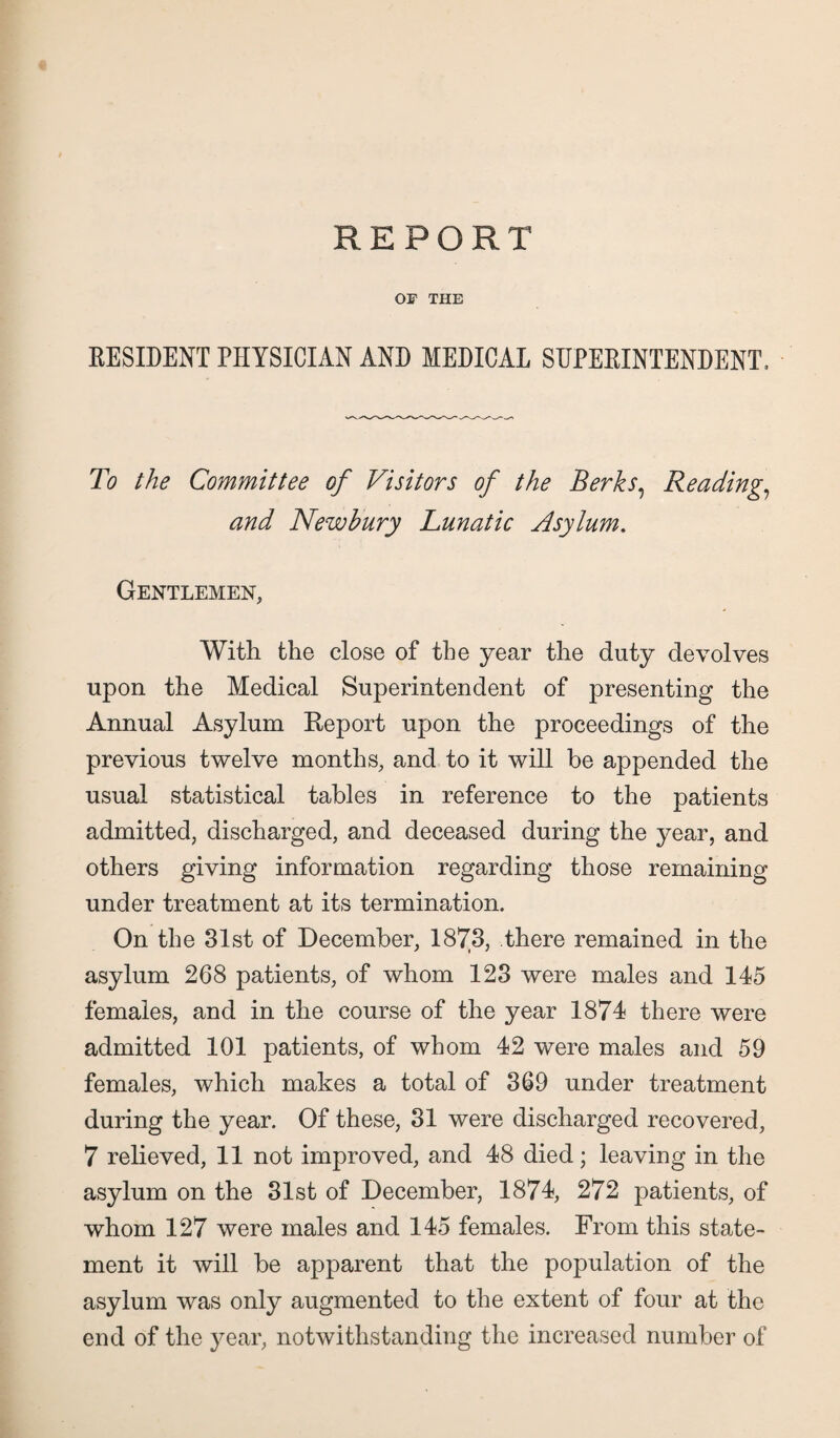 OF THE RESIDENT PHYSICIAN AND MEDICAL SUPERINTENDENT. To the Committee of Visitors of the Berks, Reading, and Newbury Lunatic Asylum. Gentlemen, With the close of the year the duty devolves upon the Medical Superintendent of presenting the Annual Asylum Report upon the proceedings of the previous twelve months, and to it will be appended the usual statistical tables in reference to the patients admitted, discharged, and deceased during the year, and others giving information regarding those remaining under treatment at its termination. On the 31st of December, 1873, there remained in the asylum 268 patients, of whom 123 were males and 145 females, and in the course of the year 1874 there were admitted 101 patients, of whom 42 were males and 59 females, which makes a total of 369 under treatment during the year. Of these, 31 were discharged recovered, 7 relieved, 11 not improved, and 48 died; leaving in the asylum on the 31st of December, 1874, 272 patients, of whom 127 were males and 145 females. From this state¬ ment it will be apparent that the population of the asylum was only augmented to the extent of four at the end of the year, notwithstanding the increased number of