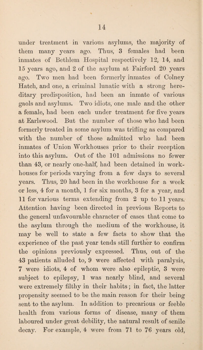 under treatment in various asylums, the majority of them many years ago. Thus, 3 females had been inmates of Bethlem Hospital respectively 12, 14, and 15 years ago, and 2 of the asylum at Fairford 20 years ago. Two men had been formerly inmates of Colney Hatch, and one, a criminal lunatic with a strong here¬ ditary predisposition, had been an inmate of various gaols and asylums. Two idiots, one male and the other a female, had been each under treatment for five years at Earlswood. But the number of those who had been formerly treated in some asylum was trifling as compared with the number of those admitted who had been inmates of Union Workhouses prior to their reception into this asylum. Out of the 101 admissions no fewer than 43, or nearly one-half, had been detained in work- houses for periods varying from a few days to several years. Thus, 20 had been in the workhouse for a week or less, 4 for a month, 1 for six months, 3 for a year, and 11 for various terms extending from 2 up to 11 years. Attention having been directed in previous Reports to the general unfavourable character of cases that come to the asylum through the medium of the workhouse, it may be well to state a few facts to show that the experience of the past year tends still further to confirm the opinions previously expressed. Thus, out of the 43 patients alluded to, 9 were affected with paralysis, 7 were idiots, 4 of whom were also epileptic, 3 were subject to epilepsy, 1 was nearly blind, and several were extremely filthy in their habits; in fact, the latter propensity seemed to be the main reason for their being sent to the asylum. In addition to precarious or feeble health from various forms of disease, many of them laboured under great debility, the natural result of senile decay. For example, 4 were from 71 to 76 years old,