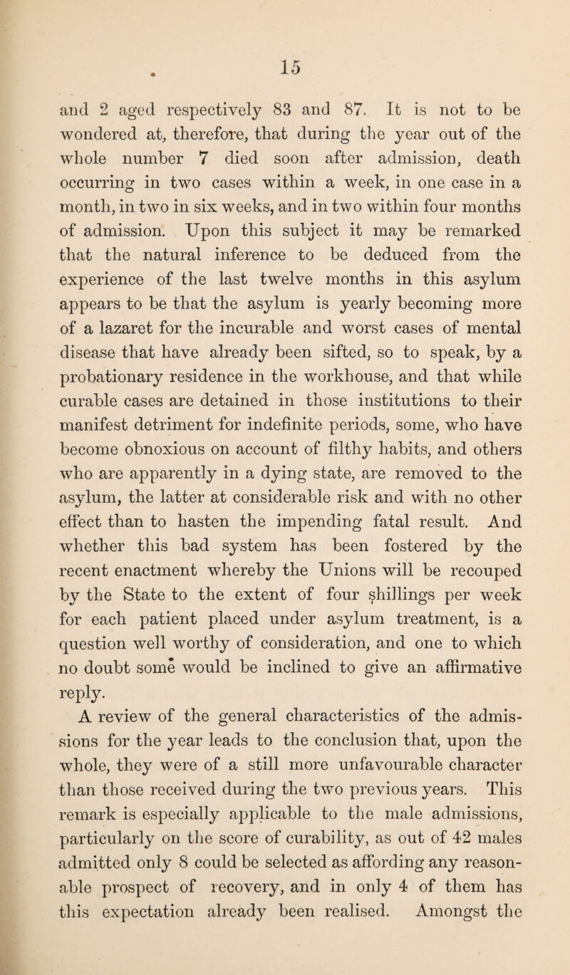 and 2 aged respectively 83 and 87. It is not to be wondered at, therefore, that during the year out of the whole number 7 died soon after admission, death occurring in two cases within a week, in one case in a month, in two in six weeks, and in two within four months of admission. Upon this subject it may be remarked that the natural inference to be deduced from the experience of the last twelve months in this asylum appears to be that the asylum is yearly becoming more of a lazaret for the incurable and worst cases of mental disease that have already been sifted, so to speak, by a probationary residence in the workhouse, and that while curable cases are detained in those institutions to their manifest detriment for indefinite periods, some, who have become obnoxious on account of filthy habits, and others who are apparently in a dying state, are removed to the asylum, the latter at considerable risk and with no other effect than to hasten the impending fatal result. And whether this bad system has been fostered by the recent enactment whereby the Unions will be recouped by the State to the extent of four shillings per week for each patient placed under asylum treatment, is a question well worthy of consideration, and one to which no doubt some would be inclined to give an affirmative reply. A review of the general characteristics of the admis¬ sions for the year leads to the conclusion that, upon the whole, they were of a still more unfavourable character than those received during the two previous years. This remark is especially applicable to the male admissions, particularly on the score of curability, as out of 42 males admitted only 8 could be selected as affording any reason¬ able prospect of recovery, and in only 4 of them has this expectation already been realised. Amongst the