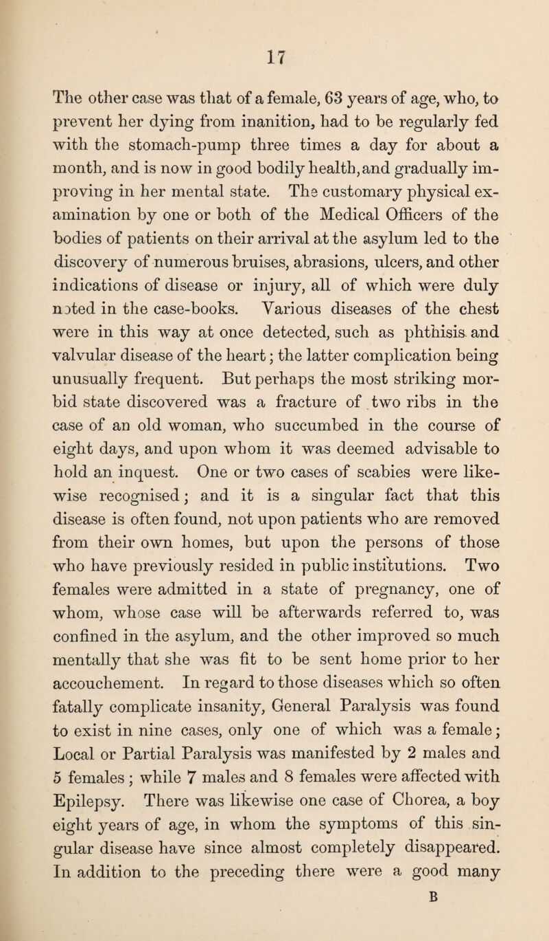 The other case was that of a female, 63 years of age, who, to prevent her dying from inanition, had to be regularly fed with the stomach-pump three times a day for about a month, and is now in good bodily health, and gradually im¬ proving in her mental state. The customary physical ex¬ amination by one or both of the Medical Officers of the bodies of patients on their arrival at the asylum led to the discovery of numerous bruises, abrasions, ulcers, and other indications of disease or injury, all of which were duly noted in the case-books. Various diseases of the chest were in this way at once detected, such as phthisis and valvular disease of the heart; the latter complication being unusually frequent. But perhaps the most striking mor¬ bid state discovered was a fracture of . two ribs in the case of an old woman, who succumbed in the course of eight days, and upon whom it was deemed advisable to hold an inquest. One or two cases of scabies were like¬ wise recognised; and it is a singular fact that this disease is often found, not upon patients who are removed from their own homes, but upon the persons of those who have previously resided in public institutions. Two females were admitted in a state of pregnancy, one of whom, whose case will be afterwards referred to, was confined in the asylum, and the other improved so much mentally that she was fit to be sent home prior to her accouchement. In regard to those diseases which so often fatally complicate insanity, General Paralysis was found to exist in nine cases, only one of which was a female; Local or Partial Paralysis was manifested by 2 males and 5 females ; while 7 males and 8 females were affected with Epilepsy. There was likewise one case of Chorea, a boy eight years of age, in whom the symptoms of this sin¬ gular disease have since almost completely disappeared. In addition to the preceding there were a good many B