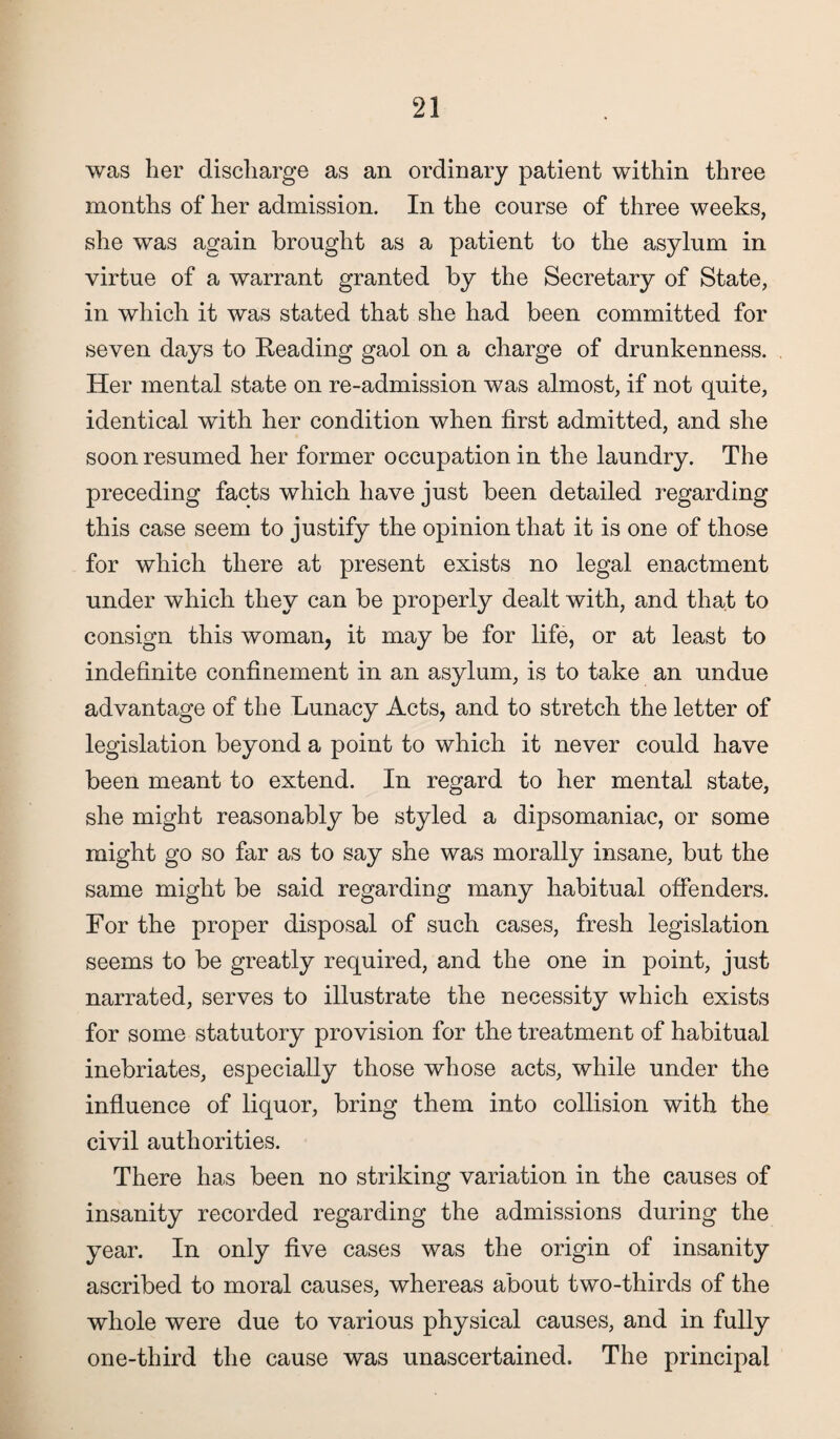 was her discharge as an ordinary patient within three months of her admission. In the course of three weeks, she was again brought as a patient to the asylum in virtue of a warrant granted by the Secretary of State, in which it was stated that she had been committed for seven days to Reading gaol on a charge of drunkenness. Her mental state on re-admission was almost, if not quite, identical with her condition when first admitted, and she soon resumed her former occupation in the laundry. The preceding facts which have just been detailed regarding this case seem to justify the opinion that it is one of those for which there at present exists no legal enactment under which they can be properly dealt with, and that to consign this woman, it may be for life, or at least to indefinite confinement in an asylum, is to take an undue advantage of the Lunacy Acts, and to stretch the letter of legislation beyond a point to which it never could have been meant to extend. In regard to her mental state, she might reasonably be styled a dipsomaniac, or some might go so far as to say she was morally insane, but the same might be said regarding many habitual offenders. For the proper disposal of such cases, fresh legislation seems to be greatly required, and the one in point, just narrated, serves to illustrate the necessity which exists for some statutory provision for the treatment of habitual inebriates, especially those whose acts, while under the influence of liquor, bring them into collision with the civil authorities. There has been no striking variation in the causes of insanity recorded regarding the admissions during the year. In only five cases was the origin of insanity ascribed to moral causes, whereas about two-thirds of the whole were due to various physical causes, and in fully one-third the cause was unascertained. The principal