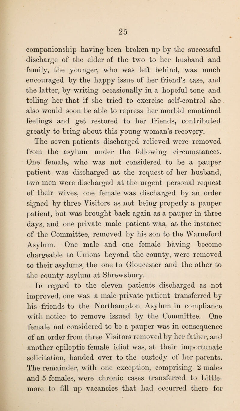 companionship having been broken up by the successful discharge of the elder of the two to her husband and family, the younger, who was left behind, was much encouraged by the happy issue of her friend’s case, and the latter, by writing occasionally in a hopeful tone and telling her that if she tried to exercise self-control she also would soon be able to repress her morbid emotional feelings and get restored to her friends, contributed greatly to bring about this young woman’s recovery. The seven patients discharged relieved were removed from the asylum under the following circumstances. One female, who was not considered to be a pauper- patient was discharged at the request of her husband, two men were discharged at the urgent personal request of their wives, one female was discharged by an order signed by three Visitors as not being properly a pauper patient, but was brought back again as a pauper in three days, and one private male patient was, at the instance of the Committee, removed by his son to the Warneford Asylum. One male and one female having become chargeable to Unions beyond the county, were removed to their asylums, the one to Gloucester and the other to the county asylum at Shrewsbury. In regard to the eleven patients discharged as not improved, one was a male private patient transferred by his friends to the Northampton Asylum in compliance with notice to remove issued by the Committee. One female not considered to be a pauper was in consequence of an order from three Visitors removed by her father, and another epileptic female idiot was, at their importunate solicitation, handed over to the custody of her parents. The remainder, with one exception, comprising 2 males and 5 females, were chronic cases transferred to Little- more to fill up vacancies that had occurred there for