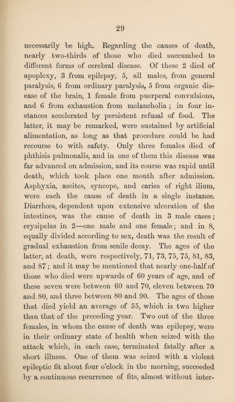 necessarily be high. Regarding the causes of death, nearly two-tliirds of those who died succumbed to different forms of cerebral disease. Of these 2 died of apoplexy, 3 from epilepsy, 5, all males, from general paralysis, 6 from ordinary paralysis, 5 from organic dis¬ ease of the brain, 1 female from puerperal convulsions, and 6 from exhaustion from melancholia ; in four in¬ stances accelerated by persistent refusal of food. The latter, it may be remarked, were sustained by artificial alimentation, as long as that procedure could be had recourse to with safety. Only three females died of phthisis pulmonalis, and in one of them this disease was far advanced on admission, and its course was rapid until death, which took place one month after admission. Asphyxia, ascites, syncope, and caries of right ilium, were each the cause of death in a single instance. Diarrhoea, dependent upon extensive ulceration of the intestines, was the cause of death in 3 male cases; erysipelas in 2—one male and one female; and in 8, equally divided according to sex, death was the result of gradual exhaustion from senile decay. The ages of the latter, at death, were respectively, 71, 73, 75, 75, 81, 83, and 87; and it may be mentioned that nearly one-half of those who died were upwards of 60 years of age, and of these seven were between 60 and 70, eleven between 70 and 80, and three between 80 and 90. The ages of those that died yield an average of 55, which is two higher than that of the preceding year. Two out of the three females, in whom the cause of death was epilepsy, were in their ordinary state of health when seized with the attack which, in each case, terminated fatally after a short illness. One of them was seized with a violent epileptic fit about four o’clock in the morning, succeeded by a continuous recurrence of fits, almost without inter-