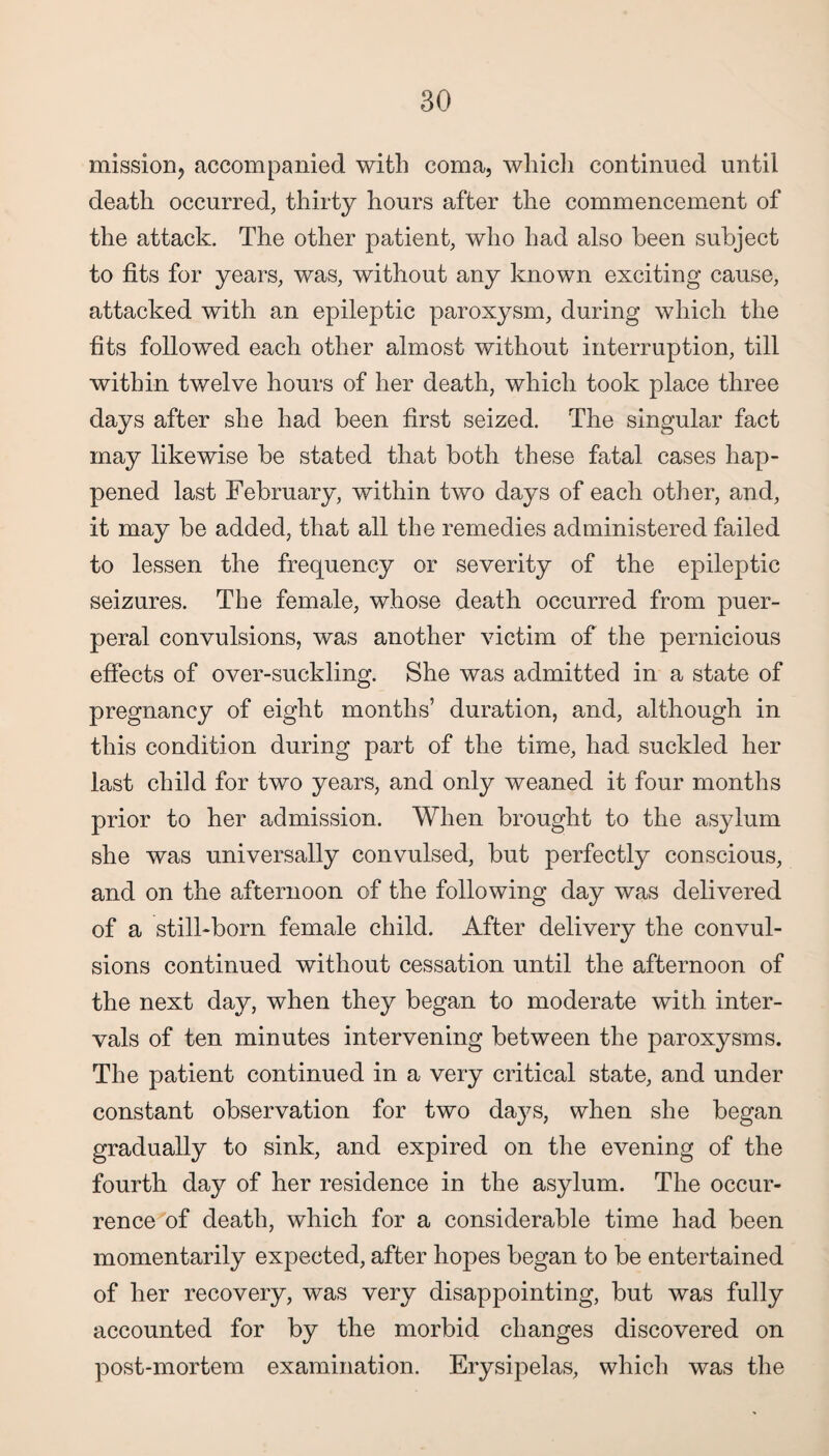 mission, accompanied with coma, which continued until death occurred, thirty hours after the commencement of the attack. The other patient, who had also been subject to fits for years, was, without any known exciting cause, attacked with an epileptic paroxysm, during which the fits followed each other almost without interruption, till within twelve hours of her death, which took place three days after she had been first seized. The singular fact may likewise be stated that both these fatal cases hap¬ pened last February, within two days of each other, and, it may be added, that all the remedies administered failed to lessen the frequency or severity of the epileptic seizures. The female, whose death occurred from puer¬ peral convulsions, was another victim of the pernicious effects of over-suckling. She was admitted in a state of pregnancy of eight months’ duration, and, although in this condition during part of the time, had suckled her last child for two years, and only weaned it four months prior to her admission. When brought to the asylum she was universally convulsed, but perfectly conscious, and on the afternoon of the following day was delivered of a still-born female child. After delivery the convul¬ sions continued without cessation until the afternoon of the next day, when they began to moderate with inter¬ vals of ten minutes intervening between the paroxysms. The patient continued in a very critical state, and under constant observation for two days, when she began gradually to sink, and expired on the evening of the fourth day of her residence in the asylum. The occur¬ rence of death, which for a considerable time had been momentarily expected, after hopes began to be entertained of her recovery, was very disappointing, but was fully accounted for by the morbid changes discovered on post-mortem examination. Erysipelas, which was the