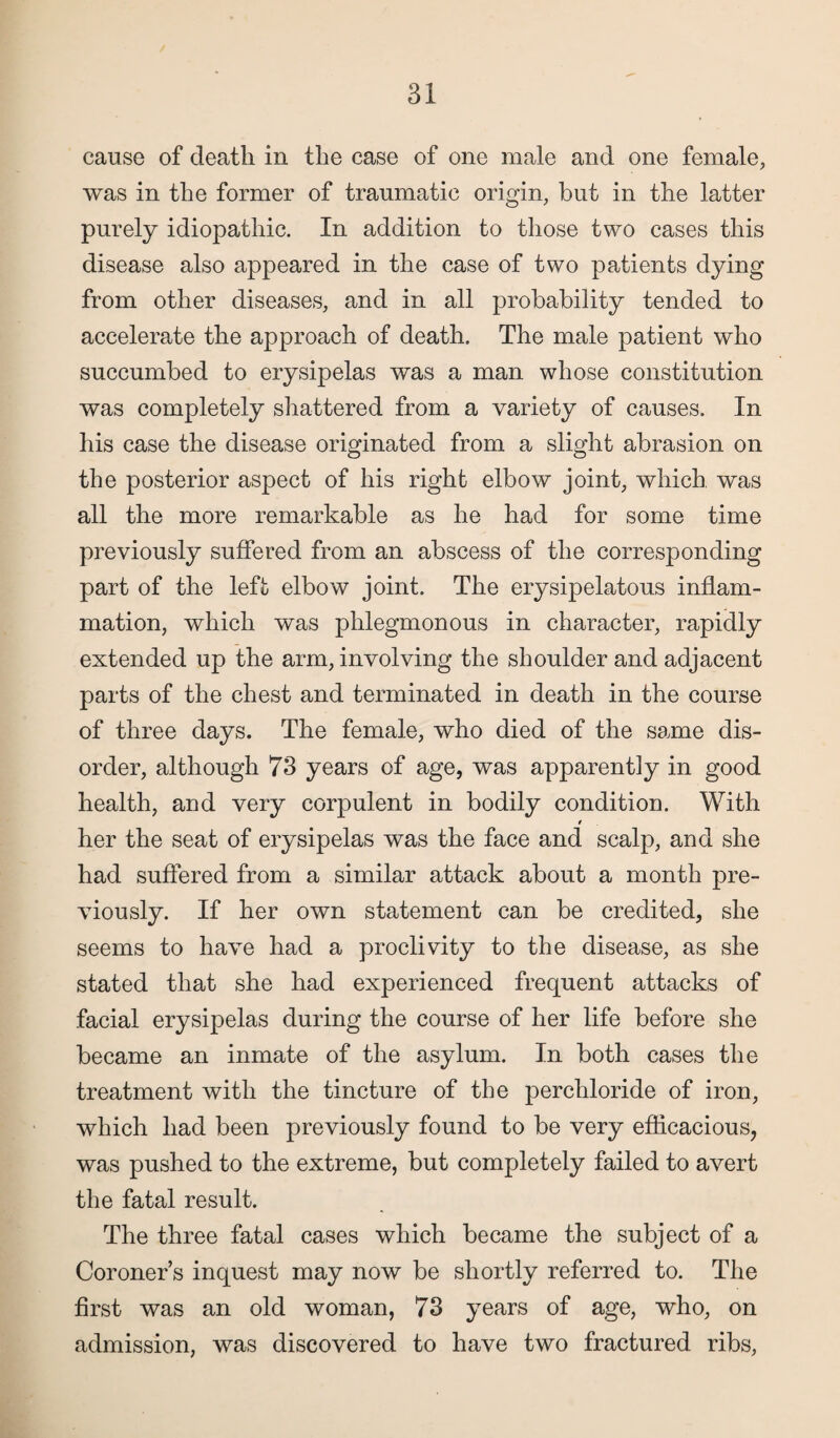 cause of death in the case of one male and one female, was in the former of traumatic origin, but in the latter purely idiopathic. In addition to those two cases this disease also appeared in the case of two patients dying from other diseases, and in all probability tended to accelerate the approach of death. The male patient who succumbed to erysipelas was a man whose constitution was completely shattered from a variety of causes. In his case the disease originated from a slight abrasion on the posterior aspect of his right elbow joint, which was all the more remarkable as he had for some time previously suffered from an abscess of the corresponding part of the left elbow joint. The erysipelatous inflam¬ mation, which was phlegmonous in character, rapidly extended up the arm, involving the shoulder and adjacent parts of the chest and terminated in death in the course of three days. The female, who died of the same dis¬ order, although 73 years of age, was apparently in good health, and very corpulent in bodily condition. With her the seat of erysipelas was the face and scalp, and she had suffered from a similar attack about a month pre¬ viously. If her own statement can be credited, she seems to have had a proclivity to the disease, as she stated that she had experienced frequent attacks of facial erysipelas during the course of her life before she became an inmate of the asylum. In both cases the treatment with the tincture of the perchloride of iron, which had been previously found to be very efficacious, was pushed to the extreme, but completely failed to avert the fatal result. The three fatal cases which became the subject of a Coroner’s inquest may now be shortly referred to. The first was an old woman, 73 years of age, who, on admission, was discovered to have two fractured ribs,