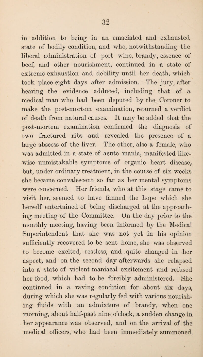 in addition to being in an emaciated and exhausted state of bodily condition, and who, notwithstanding the liberal administration of port wine, brandy, essence of beef, and other nourishment, continued in a state of extreme exhaustion and debility until her death, which took place eight days after admission. The jury, after hearing the evidence adduced, including that of a medical man who had been deputed by the Coroner to make the post-mortem examination, returned a verdict of death from natural causes. It may be added that the post-mortem examination confirmed the diagnosis of two fractured ribs and revealed the presence of a large abscess of the liver. The other, also a female, who was admitted in a state of acute mania, manifested like¬ wise unmistakable symptoms of organic heart disease, but, under ordinary treatment, in the course of six weeks she became convalescent so far as her mental symptoms were concerned. Her friends, who at this stage came to visit her, seemed to have fanned the hope which she herself entertained of being discharged at the approach¬ ing meeting of the Committee. On the day prior to the monthly meeting, having been informed by the Medical Superintendent that she was not yet in his opinion sufficiently recovered to be sent home, she was observed to become excited, restless, and quite changed in her aspect, and on the second day afterwards she relapsed into a state of violent maniacal excitement and refused her food, which had to be forcibly administered. She continued in a raving condition for about six days, during which she was regularly fed with various nourish¬ ing fluids with an admixture of brandy, when one morning, about half-past nine o’clock, a sudden change in her appearance was observed, and on the arrival of the medical officers, who had been immediately summoned,