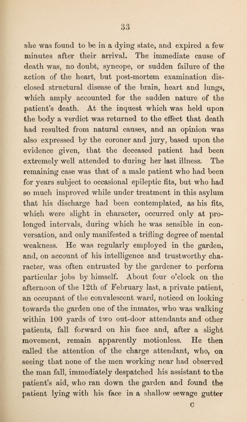 she was found to be in a dying state, and expired a few minutes after their arrival. The immediate cause of death was, no doubt, syncope, or sudden failure of the action of the heart, but post-mortem examination dis¬ closed structural disease of the brain, heart and lungs* which amply accounted for the sudden nature of the patient’s death. At the inquest which was held upon the body a verdict was returned to the effect that death had resulted from natural causes, and an opinion was also expressed by the coroner and jury, based upon the evidence given, that the deceased patient had been extremely well attended to during her last illness. The remaining case was that of a male patient who had been for years subject to occasional epileptic fits, but who had so much improved while under treatment in this asylum that his discharge had been contemplated, as his fits, which were slight in character, occurred only at pro¬ longed intervals, during which he was sensible in con¬ versation, and only manifested a trifling degree of mental weakness. He was regularly employed in the garden, and, on account of his intelligence and trustworthy cha¬ racter, was often entrusted by the gardener to perform particular jobs by himself. About four o’clock on the afternoon of the 12th of February last, a private patient, an occupant of the convalescent ward, noticed on looking towards the garden one of the inmates, who was walking within 100 yards of two out-door attendants and other patients, fall forward on his face and, after a slight movement, remain apparently motionless. He then called the attention of the charge attendant, who, on seeing that none of the men working near had observed the man fall, immediately despatched his assistant to the patient’s aid, who ran down the garden and found the patient lying with his face in a shallow sewage gutter C