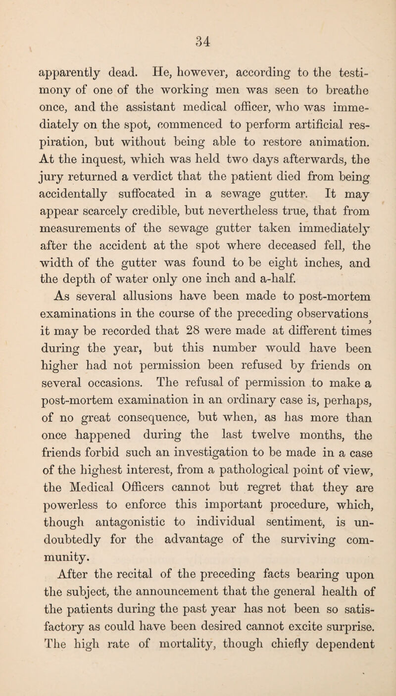 apparently dead. He, however, according to the testi¬ mony of one of the working men was seen to breathe once, and the assistant medical officer, who was imme¬ diately on the spot, commenced to perform artificial res¬ piration, but without being able to restore animation. At the inquest, which was held two days afterwards, the jury returned a verdict that the patient died from being accidentally suffocated in a sewage gutter. It may appear scarcely credible, but nevertheless true, that from measurements of the sewage gutter taken immediately after the accident at the spot where deceased fell, the width of the gutter was found to be eight inches, and the depth of water only one inch and a-half. As several allusions have been made to post-mortem examinations in the course of the preceding observations it may be recorded that 28 were made at different times during the year, but this number would have been higher had not permission been refused by friends on several occasions. The refusal of permission to make a post-mortem examination in an ordinary case is, perhaps, of no great consequence, but when, as has more than once happened during the last twelve months, the friends forbid such an investigation to be made in a case of the highest interest, from a pathological point of view, the Medical Officers cannot but regret that they are powerless to enforce this important procedure, which, though antagonistic to individual sentiment, is un¬ doubtedly for the advantage of the surviving com¬ munity. After the recital of the preceding facts bearing upon the subject, the announcement that the general health of the patients during the past year has not been so satis¬ factory as could have been desired cannot excite surprise. The high rate of mortality, though chiefly dependent