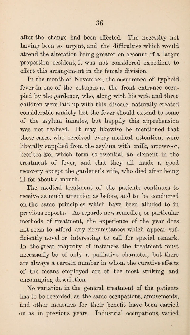 after the change had been effected. The necessity not having been so urgent, and the difficulties which would attend the alteration being greater on account of a larger proportion resident, it was not considered expedient to effect this arrangement in the female division. In the month of November, the occurrence of typhoid fever in one of the cottages at the front entrance occu¬ pied by the gardener, who, along with his wife and three children were laid up with this disease, naturally created considerable anxiety lest the fever should extend to some of the asylum inmates, but happily this apprehension was not realised. It may likewise be mentioned that these cases, who received every medical attention, were liberally supplied from the asylum with milk, arrowroot, beef-tea &c., which form so essential an element in the treatment of fever, and that they all made a good recovery except the gardener’s wife, who died after being ill for about a month. The medical treatment of the patients continues to receive as much attention as before, and to be conducted on the same principles which have been alluded to in previous reports. As regards new remedies, or particular methods of treatment, the experience of the year does not seem to afford any circumstances which appear suf¬ ficiently novel or interesting to call for special remark. In the great majority of instances the treatment must necessarily be of only a palliative character, but there are always a certain number in whom the curative effects of the means employed are of the most striking and encouraging description. No variation in the general treatment of the patients has to be recorded, as the same occupations, amusements, and other measures for their benefit have been carried on as in previous years. Industrial occupations, varied