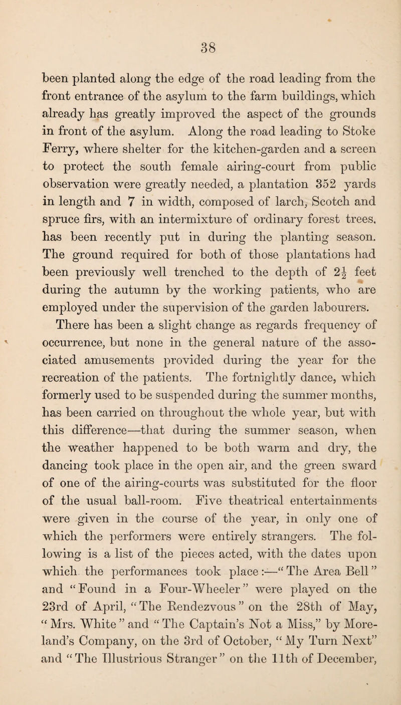 been planted along the edge of the road leading from the front entrance of the asylum to the farm buildings, which already has greatly improved the aspect of the grounds in front of the asylum. Along the road leading to Stoke Ferry, where shelter for the kitchen-garden and a screen to protect the south female airing-court from public observation were greatly needed, a plantation 352 yards in length and 7 in width, composed of larch, Scotch and spruce firs, with an intermixture of ordinary forest trees, has been recently put in during the planting season. The ground required for both of those plantations had been previously well trenched to the depth of 2\ feet during the autumn by the working patients, who are employed under the supervision of the garden labourers. There has been a slight change as regards frequency of occurrence, but none in the general nature of the asso¬ ciated amusements provided during the year for the recreation of the patients. The fortnightly dance, which formerly used to be suspended during the summer months, has been carried on throughout the whole year, but with this difference—that during the summer season, when the weather happened to be both warm and dry, the dancing took place in the open air, and the green sward of one of the airing-courts was substituted for the floor of the usual ball-room. Five theatrical entertainments were given in the course of the year, in only one of which the performers were entirely strangers. The fol¬ lowing is a list of the pieces acted, with the dates upon which the performances took place “ The Area Bell ” and “Found in a Four-Wheeler” were played on the 23rd of April, “ The Rendezvous ” on the 28th of May, “ Mrs. White ” and “ The Captain’s Not a Miss,” by More¬ land’s Company, on the 3rd of October, “ My Turn Next” and “The Illustrious Stranger” on the 11th of December,
