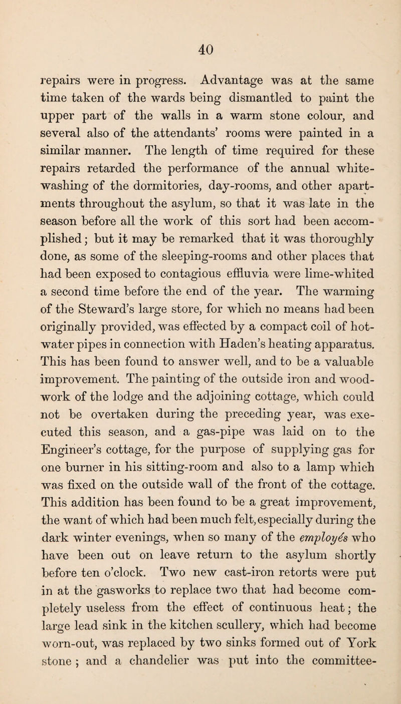 repairs were in progress. Advantage was at the same time taken of the wards being dismantled to paint the upper part of the walls in a warm stone colour, and several also of the attendants’ rooms were painted in a similar manner. The length of time required for these repairs retarded the performance of the annual white¬ washing of the dormitories, day-rooms, and other apart¬ ments throughout the asylum, so that it was late in the season before all the work of this sort had been accom¬ plished ; but it may be remarked that it was thoroughly done, as some of the sleeping-rooms and other places that had been exposed to contagious effluvia were lime-whited a second time before the end of the year. The warming of the Steward’s large store, for which no means had been originally provided, was effected by a compact coil of hot- water pipes in connection with Haden’s heating apparatus. This has been found to answer well, and to be a valuable improvement. The painting of the outside iron and wood¬ work of the lodge and the adjoining cottage, which could not be overtaken during the preceding year, was exe¬ cuted this season, and a gas-pipe was laid on to the Engineer’s cottage, for the purpose of supplying gas for one burner in his sitting-room and also to a lamp which was fixed on the outside wall of the front of the cottage. This addition has been found to be a great improvement, the want of which had been much felt, especially during the dark winter evenings, when so many of the employes who have been out on leave return to the asylum shortly before ten o’clock. Two new cast-iron retorts were put in at the gasworks to replace two that had become com¬ pletely useless from the effect of continuous heat; the large lead sink in the kitchen scullery, which had become worn-out, was replaced by two sinks formed out of York stone ; and a chandelier was put into the committee-