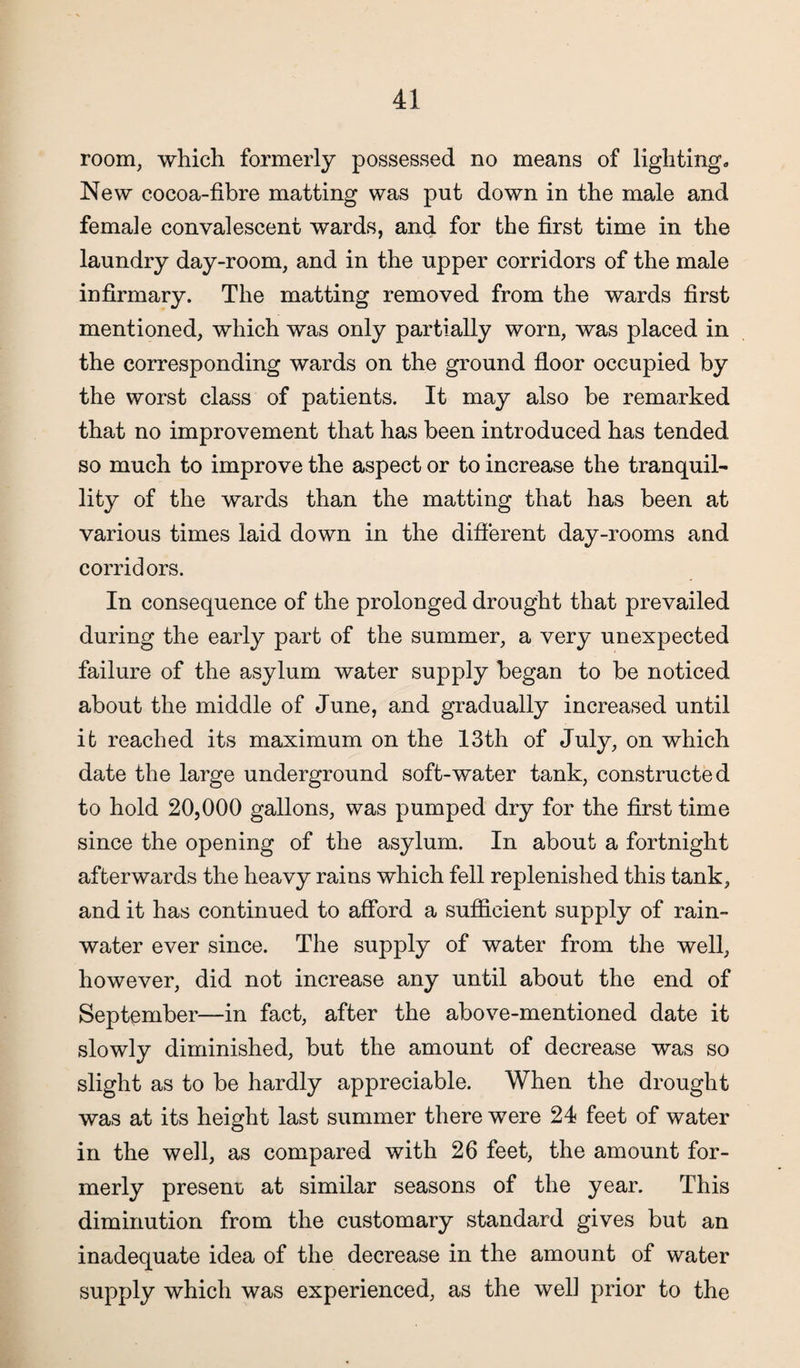 room, which formerly possessed no means of lighting. New cocoa-fibre matting was put down in the male and female convalescent wards, and for the first time in the laundry day-room, and in the upper corridors of the male infirmary. The matting removed from the wards first mentioned, which was only partially worn, was placed in the corresponding wards on the ground floor occupied by the worst class of patients. It may also be remarked that no improvement that has been introduced has tended so much to improve the aspect or to increase the tranquil- lity of the wards than the matting that has been at various times laid down in the different day-rooms and corridors. In consequence of the prolonged drought that prevailed during the early part of the summer, a very unexpected failure of the asylum water supply began to be noticed about the middle of June, and gradually increased until it reached its maximum on the 13th of July, on which date the large underground soft-water tank, constructed to hold 20,000 gallons, was pumped dry for the first time since the opening of the asylum. In about a fortnight afterwards the heavy rains which fell replenished this tank, and it has continued to afford a sufficient supply of rain¬ water ever since. The supply of water from the well, however, did not increase any until about the end of September—in fact, after the above-mentioned date it slowly diminished, but the amount of decrease was so slight as to be hardly appreciable. When the drought was at its height last summer there were 24 feet of water in the well, as compared with 26 feet, the amount for¬ merly present at similar seasons of the year. This diminution from the customary standard gives but an inadequate idea of the decrease in the amount of water supply which was experienced, as the well prior to the