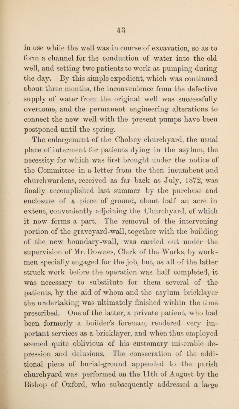 in use while the well was in course of excavation, so as to form a channel for the conduction of water into the old well, and setting two patients to work at pumping during the day. By this simple expedient, which was continued about three months, the inconvenience from the defective supply of water from the original well was successfully overcome, and the permanent engineering alterations to connect the new well with the present pumps have been postponed until the spring. The enlargement of the Cholsey churchyard, the usual place of interment for patients dying in the asylum, the necessity for which was first brought under the notice of the Committee in a letter from the then incumbent and churchwardens, received as far back as July, 1872, was finally accomplished last summer by the purchase and enclosure of a piece of ground, about half an acre in extent, conveniently adjoining the Churchyard, of which it now forms a part. The removal of the intervening portion of the graveyard-wall, together with the building of the new boundary-wall, was carried out under the supervision of Mr. Downes, Clerk of the Works, by work¬ men specially engaged for the job, but, as all of the latter struck work before the operation was half completed, it was necessary to substitute for them several of the patients, by the aid of whom and the asylum bricklayer the undertaking was ultimately finished within the time prescribed. One of the latter, a private patient, who had been formerly a builder’s foreman, rendered very im¬ portant services as a bricklayer, and when thus employed seemed quite oblivious of his customary miserable de¬ pression and delusions. The consecration of the addi¬ tional piece of burial-ground appended to the parish churchyard was performed on the 11th of August by the Bishop of Oxford, who subsequently addressed a large