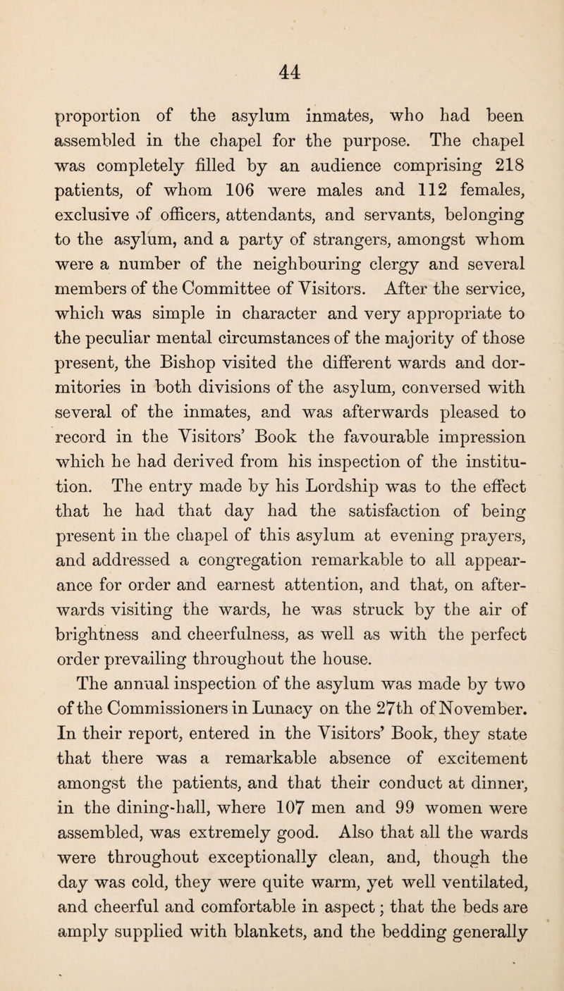 proportion of the asylum inmates, who had been assembled in the chapel for the purpose. The chapel was completely filled by an audience comprising 218 patients, of whom 106 were males and 112 females, exclusive of officers, attendants, and servants, belonging to the asylum, and a party of strangers, amongst whom were a number of the neighbouring clergy and several members of the Committee of Visitors. After the service, which was simple in character and very appropriate to the peculiar mental circumstances of the majority of those present, the Bishop visited the different wards and dor¬ mitories in both divisions of the asylum, conversed with several of the inmates, and was afterwards pleased to record in the Visitors’ Book the favourable impression which he had derived from his inspection of the institu¬ tion. The entry made by his Lordship was to the effect that he had that day had the satisfaction of being present in the chapel of this asylum at evening prayers, and addressed a congregation remarkable to all appear¬ ance for order and earnest attention, and that, on after¬ wards visiting the wards, he was struck by the air of brightness and cheerfulness, as well as with the perfect order prevailing throughout the house. The annual inspection of the asylum was made by two of the Commissioners in Lunacy on the 27th of November. In their report, entered in the Visitors* Book, they state that there was a remarkable absence of excitement amongst the patients, and that their conduct at dinner, in the dining-hall, where 107 men and 99 women were assembled, was extremely good. Also that all the wards were throughout exceptionally clean, and, though the day was cold, they were quite warm, yet well ventilated, and cheerful and comfortable in aspect; that the beds are amply supplied with blankets, and the bedding generally