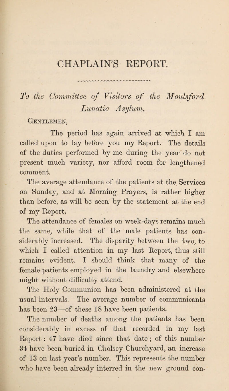 CHAPLAIN’S REPORT. To the Committee of Visitors of the Moulsford Lunatic Asylum. Gentlemen, The period has again arrived at which I am called upon to lay before yon my Report. The details of the duties performed by me during the year do not present much variety, nor afford room for lengthened comment. The average attendance of the patients at the Services on Sunday, and at Morning Prayers, is rather higher than before, as will be seen by the statement at the end of my Report. The attendance of females on week-days remains much the same, while that of the male patients has con¬ siderably increased. The disparity between the two, to which I called attention in my last Report, thus still remains evident. I should think that many of the female patients employed in the laundry and elsewhere might without difficulty attend. The Holy Communion has been administered at the usual intervals. The average number of communicants has been 23—of these 18 have been patients. The number of deaths among the patients has been considerably in excess of that recorded in my last Report: 47 have died since that date; of this number 34 have been buried in Cholsey Churchyard, an increase of 13 on last years number. This represents the number who have been already interred in the new ground con-