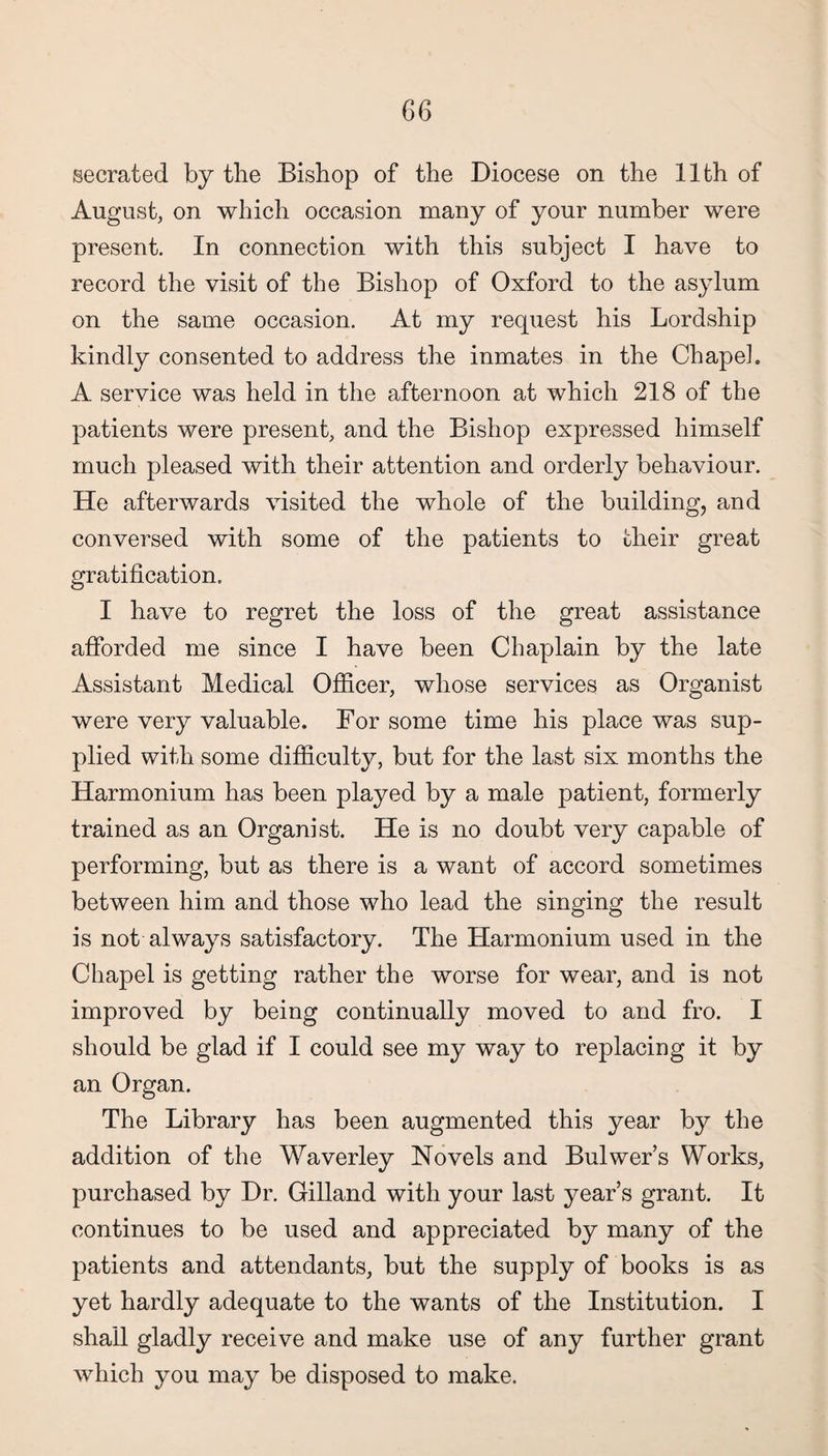 secrated by the Bishop of the Diocese on the 11th of August, on which occasion many of your number were present. In connection with this subject I have to record the visit of the Bishop of Oxford to the asylum on the same occasion. At my request his Lordship kindly consented to address the inmates in the Chape], A service was held in the afternoon at which 218 of the patients were present, and the Bishop expressed himself much pleased with their attention and orderly behaviour. He afterwards visited the whole of the building, and conversed with some of the patients to their great gratification, I have to regret the loss of the great assistance afforded me since I have been Chaplain by the late Assistant Medical Officer, whose services as Organist were very valuable. For some time his place was sup¬ plied with some difficulty, but for the last six months the Harmonium has been played by a male patient, formerly trained as an Organist. He is no doubt very capable of performing, but as there is a want of accord sometimes between him and those who lead the singing the result is not always satisfactory. The Harmonium used in the Chapel is getting rather the worse for wear, and is not improved by being continually moved to and fro. I should be glad if I could see my way to replacing it by an Organ. The Library has been augmented this year by the addition of the Waverley Novels and Bulwer’s Works, purchased by Dr. Gilland with your last year’s grant. It continues to be used and appreciated by many of the patients and attendants, but the supply of books is as yet hardly adequate to the wants of the Institution. I shall gladly receive and make use of any further grant which you may be disposed to make.