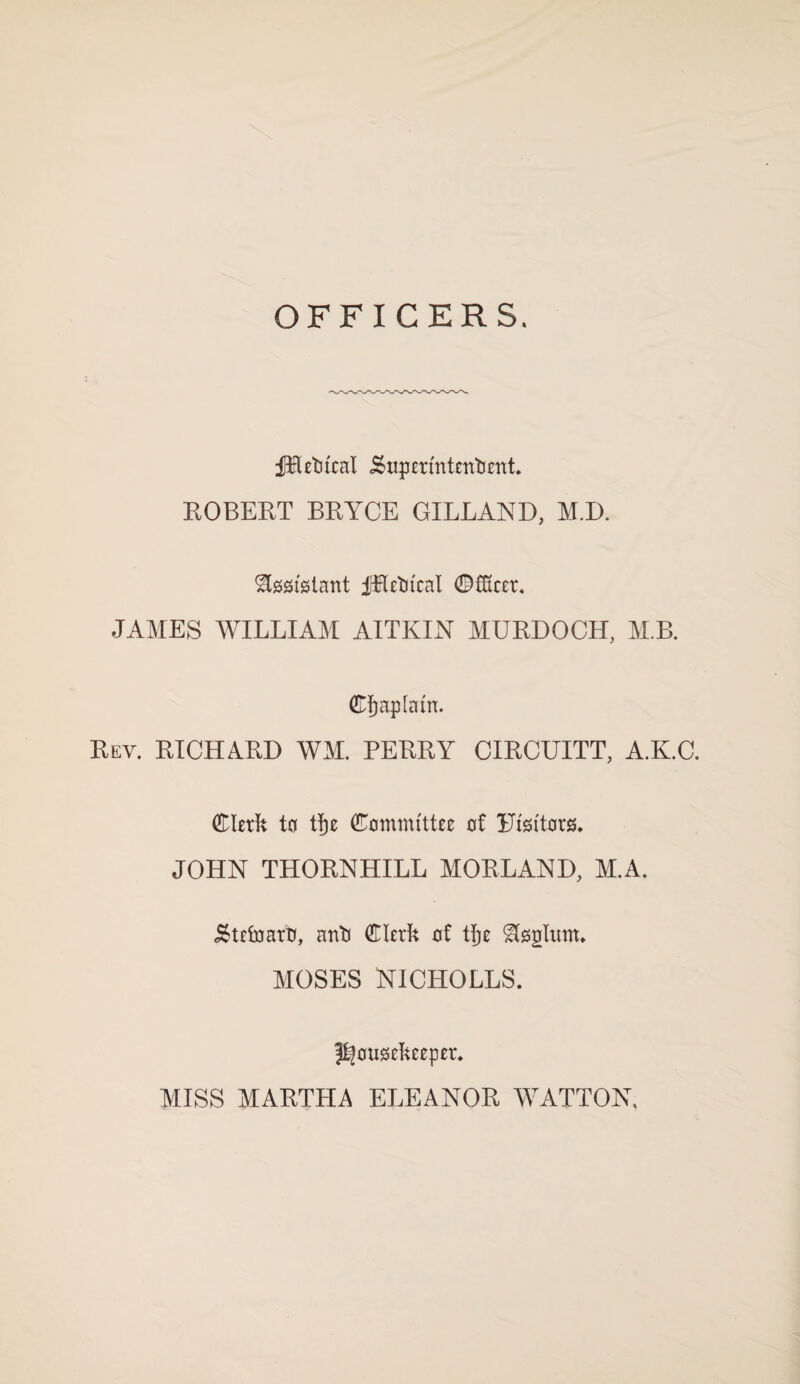 OFFICERS. ilRetitcal i£upermtentjent. ROBERT BRYCE GILLAND, M.D. Assistant jjflletn'cal 0£Kcer. JAMES WILLIAM AITKIN MURDOCH, M.B. (Cfjaplatn. Rev. RICHARD WM. PERRY CIRCUITT, A.K.C. (Clerk to tfje (Committee of Risttors. JOHN THORNHILL MORLAND, M.A. .Stefoarti, anti (Clerk of tjje Septum. MOSES NICHOLLS. housekeeper. MISS MARTLIA ELEANOR WATTON,