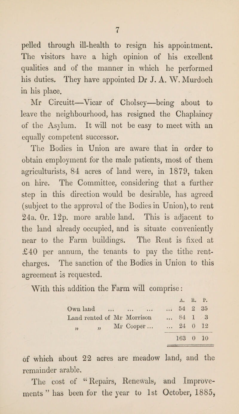 pelled through ill-health to resign his appointment. The visitors have a high opinion of his excellent qualities and of the manner in which he performed his duties. They have appointed Dr J. A. W. Murdoch in his place. Mr Circuitt—Vicar of Cholsey—being about to leave the neighbourhood, has resigned the Chaplaincy of the Asylum. It will not be easy to meet with an equally competent successor. The Bodies in Union are aware that in order to obtain employment for the male patients, most of them agriculturists, 84 acres of land were, in 1879, taken on hire. The Committee, considering that a further step in this direction would be desirable, has agreed (subject to the approval of the Bodies in Union), to rent 24a. Or. 12p. more arable land. This is adjacent to the land already occupied, and is situate conveniently near to the Farm buildings. The Rent is fixed at £40 per annum, the tenants to pay the tithe rent- charges. The sanction of the Bodies in Union to this agreement is requested. With this addition the Farm will comprise: A. R. P. Own land ... ... ... ... 54 2 35 Land rented of Mr Morrison ... 84 1 3 „ „ Mr Cooper. 24 0 12 163 0 10 of which about 22 acres are meadow land, and the remainder arable. The cost of u Repairs, Renewals, and Improve¬ ments ” has been for the year to 1st October, 1885,