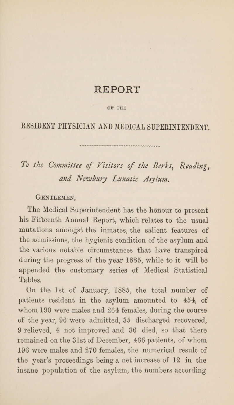 OF THE EESIDENT PHYSICIAN AND MEDICAL SUPEEINTENDENT. To the Committee of Visitors of the Berks? Reading, and Newbury Lunatic Asylum. Gentlemen, The Medical Superintendent has the honour to present his Fifteenth Annual Report, which relates to the usual mutations amongst the inmates, the salient features of the admissions, the hygienic condition of the asylum and the various notable circumstances that have transpired during the progress of the year 1885, while to it will be appended the customary series of Medical Statistical Tables. On the 1st of January, 1885, the total number of patients resident in the asylum amounted to 454, of whom 190 were males and 264 females, during the course of the year, 96 were admitted, 35 discharged recovered, 9 relieved, 4 not improved and 36 died, so that there remained on the 31st of December, 466 patients, of whom 196 were males and 270 females, the numerical result of the year’s proceedings being a net increase of 12 in the insane population of the asylum, the numbers according