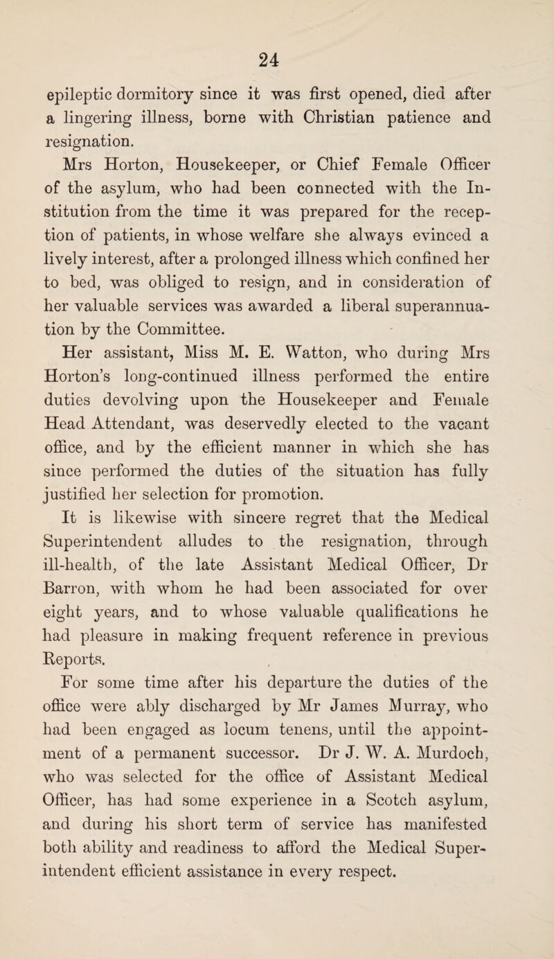 epileptic dormitory since it was first opened, died after a lingering illness, borne with Christian patience and resignation. Mrs Horton, Housekeeper, or Chief Female Officer of the asylum, who had been connected with the In¬ stitution from the time it was prepared for the recep¬ tion of patients, in whose welfare she always evinced a lively interest, after a prolonged illness which confined her to bed, was obliged to resign, and in consideration of her valuable services was awarded a liberal superannua¬ tion by the Committee. Her assistant, Miss M. E. Watton, who during Mrs Horton’s long-continued illness performed the entire duties devolving upon the Housekeeper and Female Head Attendant, was deservedly elected to the vacant office, and by the efficient manner in which she has since performed the duties of the situation has fully justified her selection for promotion. It is likewise with sincere regret that the Medical Superintendent alludes to the resignation, through ill-health, of the late Assistant Medical Officer, Dr Barron, with whom he had been associated for over eight years, and to whose valuable qualifications he had pleasure in making frequent reference in previous Reports. For some time after his departure the duties of the office were ably discharged by Mr James Murray, who had been engaged as locum tenens, until the appoint¬ ment of a permanent successor. Dr J. W. A. Murdoch, who was selected for the office of Assistant Medical Officer, has had some experience in a Scotch asylum, and during his short term of service has manifested both ability and readiness to afford the Medical Super¬ intendent efficient assistance in every respect.