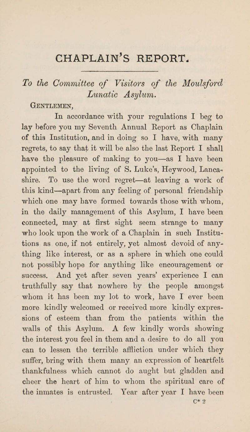 chaplain’s report To the Committee of Visitors of the Moulsford Lunatic Asylum. Gentlemen, In accordance with your regulations I beg to lay before you my Seventh Annual Report as Chaplain of this Institution, and in doing so I have, with many regrets, to say that it will be also the last Report I shall have the pleasure of making to you—as I have been appointed to the living of S. Luke’s, Heywood, Lanca^ shire. To use the word regret—at leaving a work of this kind—apart from any feeling of personal friendship which one may have formed towards those with whom, in the daily management of this Asylum, I have been connected, may at first sight seem strange to many who look upon the work of a Chaplain in such Institu¬ tions as one, if not entirely, yet almost devoid of any¬ thing like interest, or as a sphere in which one could not possibly hope for anything like encouragement or success. And yet after seven years’ experience I can truthfully say that nowhere by the people amongst whom it has been my lot to work, have I ever been more kindly welcomed or received more kindly expres¬ sions of esteem than from the patients within the walls of this Asylum. A few kindly words showing the interest you feel in them and a desire to do all you can to lessen the terrible affliction under which they suffer, bring with them many an expression of heartfelt thankfulness which cannot do aught but gladden and cheer the heart of him to whom the spiritual care of the inmates is entrusted. Year after year I have been , C* 2