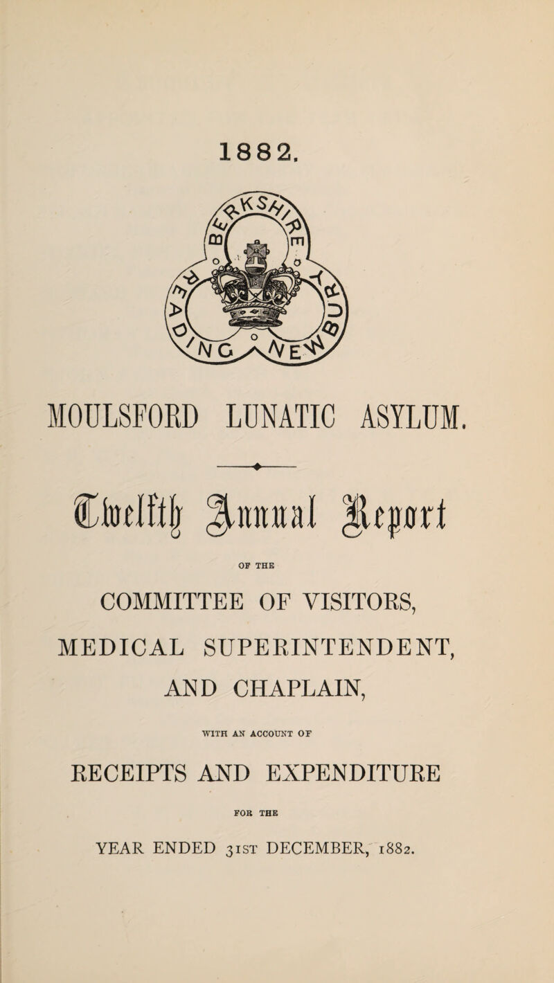 1882. MOULSFORD LUNATIC ASYLUM. CMfljr Quintal |Uprt OF THE COMMITTEE OF VISITORS, MEDICAL SUPERINTENDENT, AND CHAPLAIN, WITH AN ACCOUNT OF RECEIPTS AND EXPENDITURE FOB THE YEAR ENDED 31ST DECEMBER, 1882.