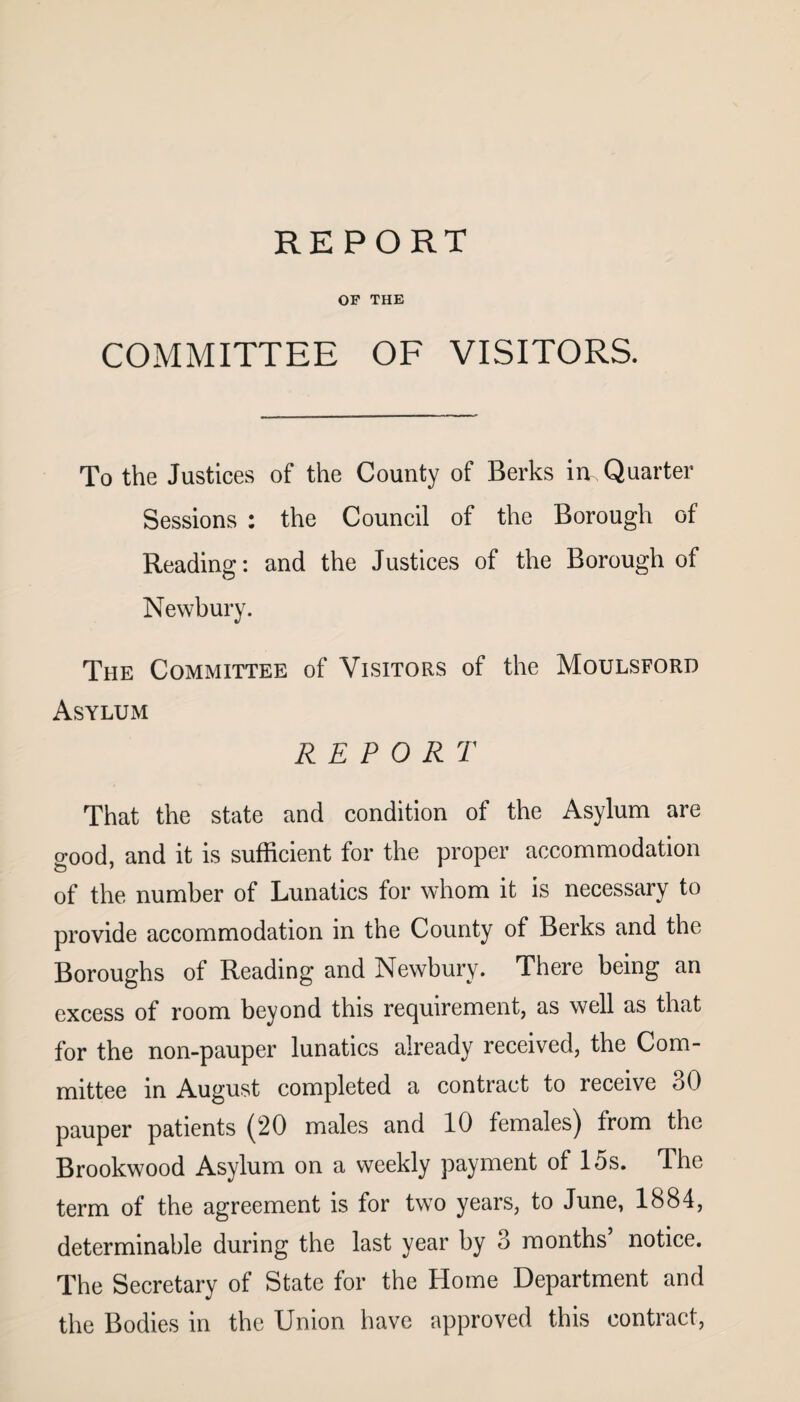 REPORT OF THE COMMITTEE OF VISITORS. To the Justices of the County of Berks in Quarter Sessions : the Council of the Borough of Reading: and the Justices of the Borough of Newbury. The Committee of Visitors of the Moulsford Asylum REPORT That the state and condition of the Asylum are good, and it is sufficient for the proper accommodation of the number of Lunatics for whom it is necessary to provide accommodation in the County of Berks and the Boroughs of Reading and Newbury. There being an excess of room beyond this requirement, as well as that for the non-pauper lunatics already received, the Com¬ mittee in August completed a contract to receive 30 pauper patients (20 males and 10 females) from the Brookwood Asylum on a weekly payment of 15s. The term of the agreement is for two years, to June, 1884, determinable during the last year by o months notice. The Secretary of State for the Home Department and the Bodies in the Union have approved this contract,