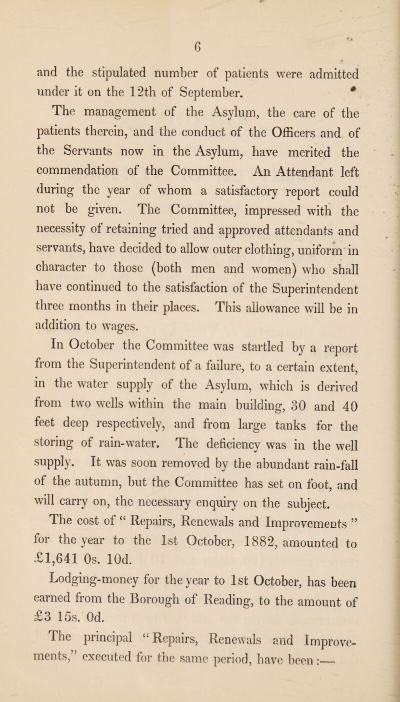 and the stipulated number of patients were admitted under it on the 12th of September. * The management of the Asylum, the care of the patients therein, and the conduct of the Officers and of the Servants now in the Asylum, have merited the commendation of the Committee. An Attendant left during the year of whom a satisfactory report could not be given. The Committee, impressed with the necessity of retaining tried and approved attendants and servants, have decided to allow outer clothing, uniform in character to those (both men and women) who shall have continued to the satisfaction of the Superintendent three months in their places. This allowance will be in addition to wages. In October the Committee was startled by a report from the Superintendent of a failure, to a certain extent, in the water supply of the Asylum, which is derived from two wells within the main building, 30 and 40 feet deep respectively, and from large tanks for the storing of rain-water. The deficiency was in the well i supply. It was soon removed by the abundant rain-fall of the autumn, but the Committee has set on foot, and will carry on, the necessary enquiry on the subject. The cost of “ Repairs, Renewals and Improvements ” for the year to the 1st October, 1882, amounted to £1,641 Os. lOd. Lodging-money for the year to 1st October, has been earned from the Borough of Reading, to the amount of £3 15s. Od. The principal “ Repairs, Renewals and Improve¬ ments,” executed for the same period, have been:_