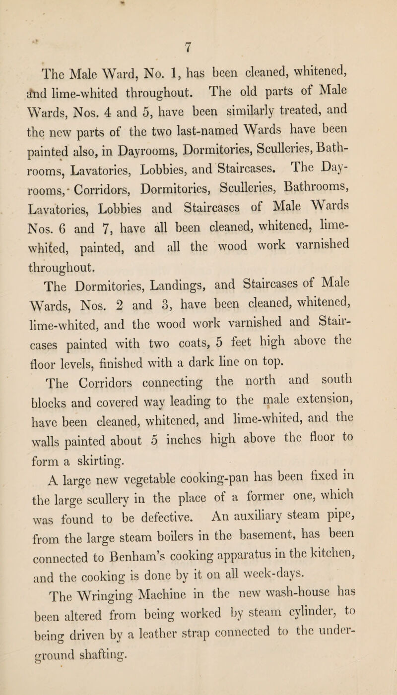 The Male Ward, No. 1, has been cleaned, whitened, find lime-whited throughout. The old parts of Male Wards, Nos. 4 and 5, have been similarly treated, and the new parts of the two last-named Wards have been painted also, in Dayrooms, Dormitories, Sculleries, Bath¬ rooms, Lavatories, Lobbies, and Staircases. The Day- rooms,* Corridors, Dormitories, Sculleries, Bathrooms, Lavatories, Lobbies and Staircases of Male Waids Nos. 6 and 7, have all been cleaned, whitened, lime- whited, painted, and all the wood work varnished throughout. The Dormitories, Landings, and Staircases of Male Wards, Nos. 2 and 3, have been cleaned, whitened, lime-whited, and the wood work varnished and Stail— cases painted with two coats, 5 feet high above the floor levels, finished with a dark line on top. The Corridors connecting the north and south blocks and covered way leading to the male extension, have been cleaned, whitened, and lime-whited, and the walls painted about 5 inches high above the flooi to form a skirting. A large new vegetable cooking-pan has been fixed m the large scullery in the place of a former one, which was found to be defective. An auxiliary steam pipe, from the large steam boilers in the basement, has been connected to Benham’s cooking apparatus in the kitchen, and the cooking is done by it on all week-days. The Wringing Machine in the new wash-house has been altered from being worked by steam cylinder, to being driven by a leather strap connected to the undci- ground shafting.