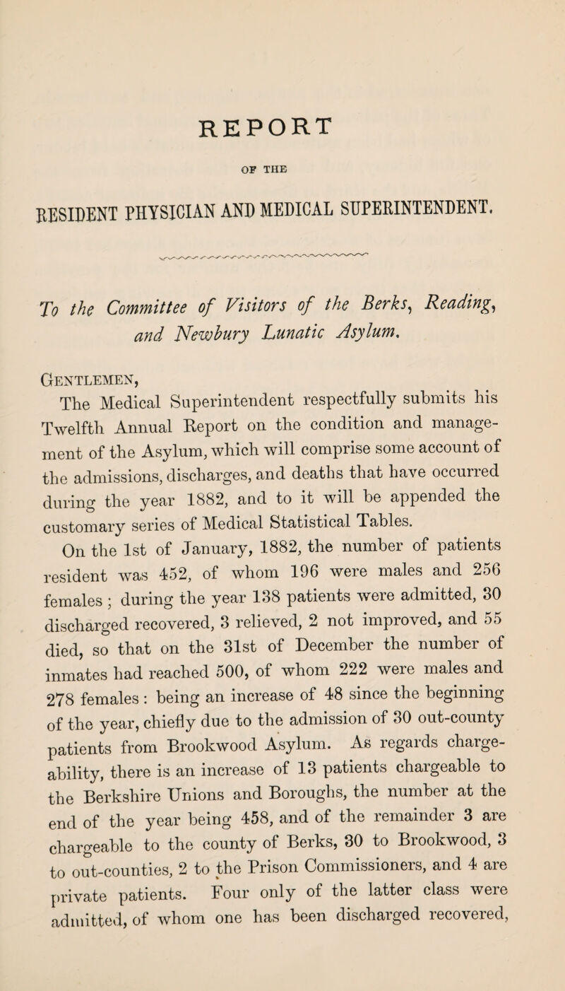 REPORT OF THE RESIDENT PHYSICIAN AND MEDICAL SUPERINTENDENT, To the Committee of Visitors of the Berks, Reading, and Newbury Lunatic Asylum, Gentlemen, The Medical Superintendent respectfully submits his Twelfth Annual Report on the condition and manage¬ ment of the Asylum, which will comprise some account of the admissions, discharges, and deaths that have occuned during the year 1882, and to it will be appended the customary series of Medical Statistical Tables. On the 1st of January, 1882, the number of patients resident was 452, of whom 196 were males and 256 females ; during the year 188 patients were admitted, 80 discharged recovered, 3 relieved, 2 not improved, and 55 died, so that on the 31st of December the number of inmates had reached 500, of whom 222 were males and 278 females : being an increase of 48 since the beginning of the year, chiefly due to the admission of 30 out-county patients from Brookwood Asylum. As regards charge- ability, there is an increase of 13 patients chargeable to the Berkshire Unions and Boroughs, the number at the end of the year being 458, and of the remainder 3 are chargeable to the county of Berks, 30 to Brookwood, 3 to out-counties, 2 to the Prison Commissioners, and 4 are private patients. Four only of the latter class were admitted, of whom one has been discharged recovered,