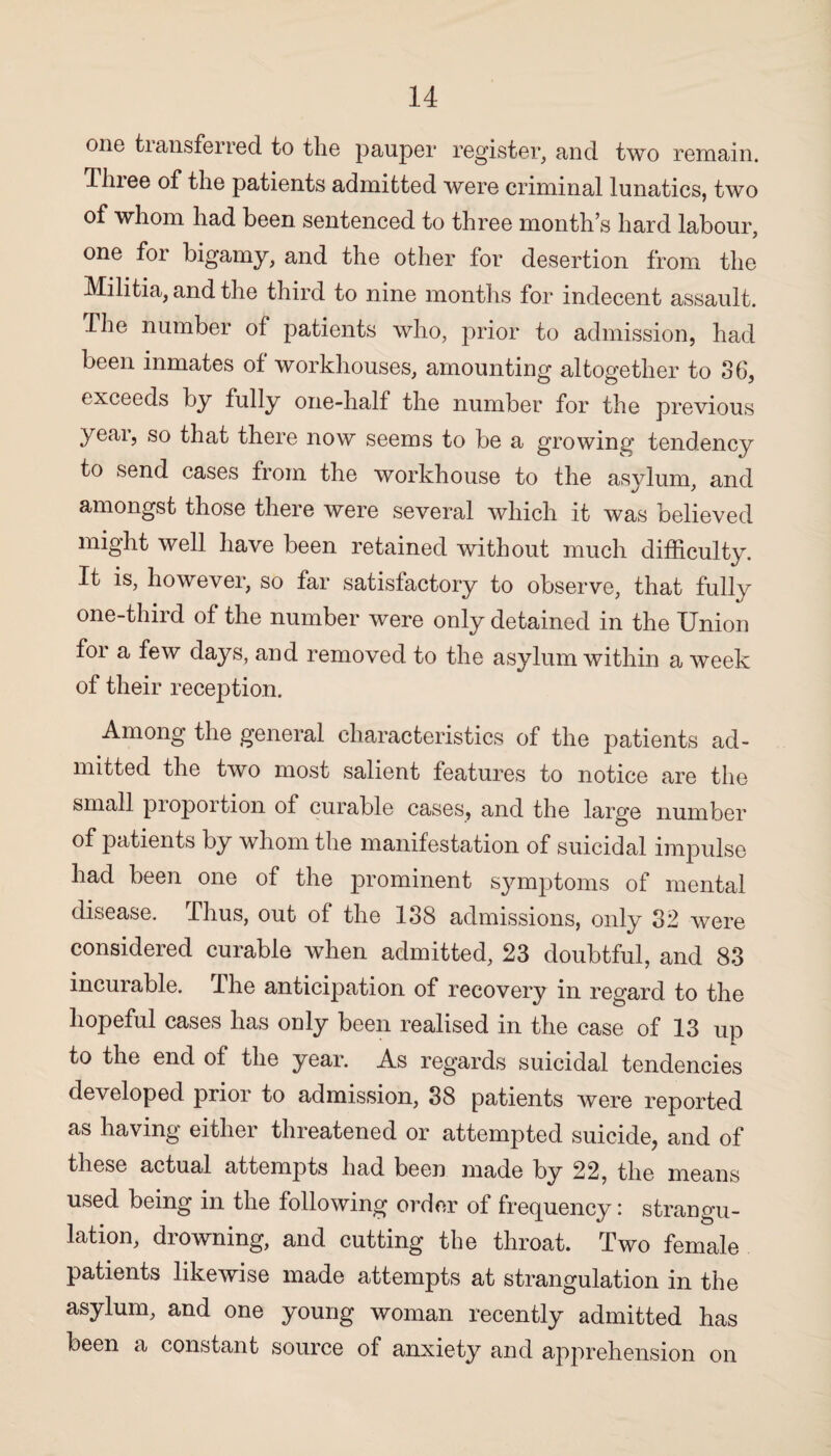 one transferred to the pauper register, and two remain. Tlnee of the patients admitted were criminal lunatics, two of whom had been sentenced to three month’s hard labour, one for bigamy, and the other for desertion from the Militia, and the third to nine months for indecent assault. The number of patients who, prior to admission, had been inmates of workhouses, amounting altogether to 36, exceeds by fully one-half the number for the previous year, so that there now seems to be a growing tendency to send cases from the workhouse to the asylum, and amongst those there were several which it was believed might well have been retained without much difficulty. It is, however, so far satisfactory to observe, that fully one-third of the number were only detained in the Union for a few days, and removed to the asylum within a week of their reception. Among the general characteristics of the patients ad¬ mitted the two most salient features to notice are the small proportion of curable cases, and the large number of patients by whom the manifestation of suicidal impulse had been one of the prominent symptoms of mental disease. Thus, out of the 138 admissions, only 32 were considered curable when admitted, 23 doubtful, and 83 incurable. The anticipation of recovery in regard to the hopeful cases has only been realised in the case of 13 up to the end of the year. As regards suicidal tendencies developed prior to admission, 38 patients were reported as having either threatened or attempted suicide, and of these actual attempts had been made by 22, the means used being in the following order of frequency: strangu¬ lation, drowning, and cutting the throat. Two female patients likewise made attempts at strangulation in the asylum, and one young woman recently admitted has been a constant source of anxiety and apprehension on