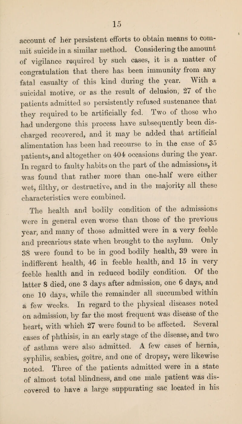 account of her persistent efforts to obtain means to com¬ mit suicide in a similar method. Considering the amount of vigilance required by such cases, it is a matter of congratulation that there has been immunity from any fatal casualty of this kind during the year. With a suicidal motive, or as the result of delusion, 27 of the patients admitted so persistently refused sustenance that they required to be artificially fed. rlwo of those who had undergone this process have subsequently been dis¬ charged recovered, and it may be added that artificial alimentation has been had recourse to in the case of 35 patients, and altogether on 404 occasions during the year. In regard to faulty habits on the part of the admissions, it was found that rather more than one-half were either wet, filthy, or destructive, and in the majority all these characteristics were combined. The health and bodily condition of the admissions were in general even worse than those of the previous year, and many of those admitted were in a very feeble and precarious state when brought to the asylum. Only 38 were found to be in good bodily health, 39 were in indifferent health, 46 in feeble health, and 15 in very feeble health and in reduced bodily condition. Of the latter 8 died, one 3 days after admission, one 6 days, and one 10 days, while the remainder all succumbed within a few weeks. In regard to the physical diseases noted on admission, by far the most frequent was disease of the heart, with which 27 were found to be affected. Seveial cases of phthisis, in an early stage of the disease, and two of asthma were also admitted. A few cases of hernia, syphilis, scabies, goitre, and one of dropsy, were likewise noted. Three of the patients admitted were in a state of almost total blindness, and one male patient was dis¬ covered to have a large suppurating sac located in his