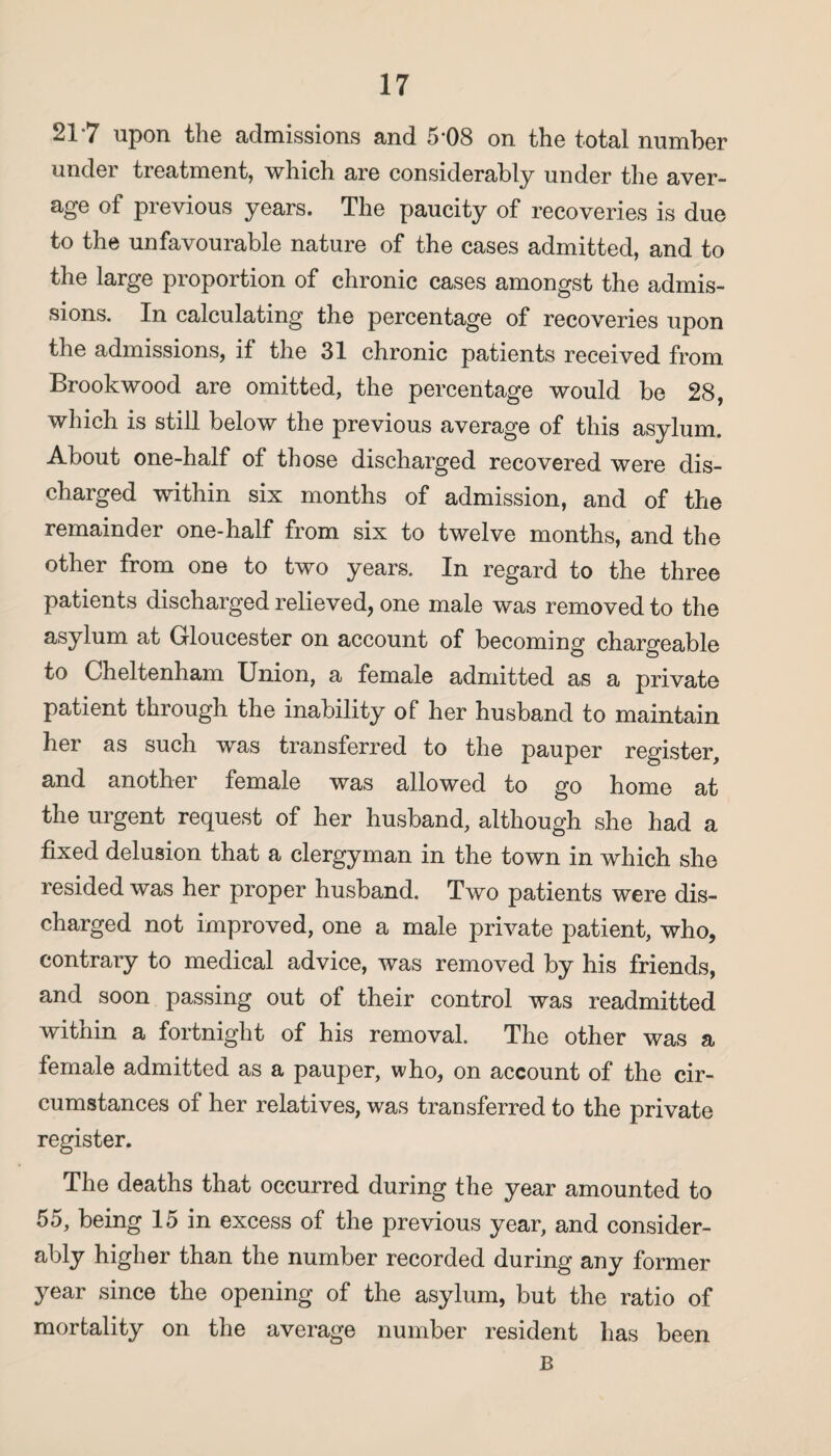 21*7 upon the admissions and 5'08 on the total number under treatment, which are considerably under the aver¬ age of previous years. The paucity of recoveries is due to the unfavourable nature of the cases admitted, and to the large proportion of chronic cases amongst the admis¬ sions. In calculating the percentage of recoveries upon the admissions, if the 31 chronic patients received from Brook wood are omitted, the percentage would be 28, which is still below the previous average of this asylum. About one-half of those discharged recovered were dis¬ charged within six months of admission, and of the remainder one-half from six to twelve months, and the other from one to two years. In regard to the three patients discharged relieved, one male was removed to the asylum at Gloucester on account of becoming chargeable to Cheltenham Union, a female admitted as a private patient through the inability of her husband to maintain her as such was transferred to the pauper register, and another female was allowed to go home at the urgent request of her husband, although she had a fixed delusion that a clergyman in the town in which she resided was her proper husband. Two patients were dis¬ charged not improved, one a male private patient, who, contrary to medical advice, was removed by his friends, and soon passing out of their control was readmitted within a fortnight of his removal. The other was a female admitted as a pauper, who, on account of the cir¬ cumstances of her relatives, was transferred to the private register. The deaths that occurred during the year amounted to 55, being 15 in excess of the previous year, and consider¬ ably higher than the number recorded during any former year since the opening of the asylum, but the ratio of mortality on the average number resident has been B