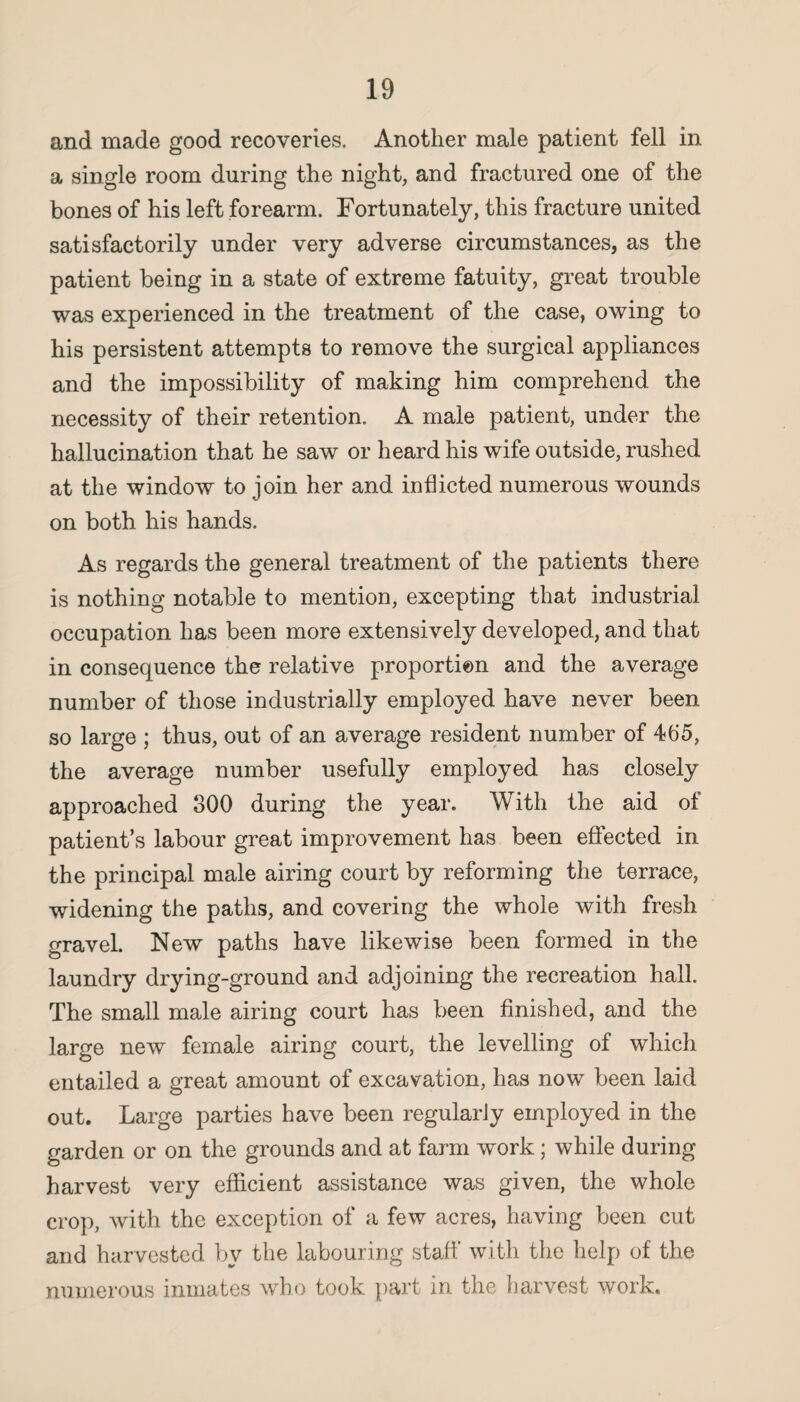 and made good recoveries. Another male patient fell in a single room during the night, and fractured one of the bones of his left forearm. Fortunately, this fracture united satisfactorily under very adverse circumstances, as the patient being in a state of extreme fatuity, great trouble was experienced in the treatment of the case, owing to his persistent attempts to remove the surgical appliances and the impossibility of making him comprehend the necessity of their retention. A male patient, under the hallucination that he saw or heard his wife outside, rushed at the window to join her and inflicted numerous wounds on both his hands. As regards the general treatment of the patients there is nothing notable to mention, excepting that industrial occupation has been more extensively developed, and that in consequence the relative proportion and the average number of those industrially employed have never been so large ; thus, out of an average resident number of 465, the average number usefully employed has closely approached 300 during the year. With the aid of patient’s labour great improvement has been effected in the principal male airing court by reforming the terrace, widening the paths, and covering the whole with fresh gravel. New paths have likewise been formed in the laundry drying-ground and adjoining the recreation hall. The small male airing court has been finished, and the large new female airing court, the levelling of which entailed a great amount of excavation, has now been laid out. Large parties have been regularly employed in the garden or on the grounds and at farm work; while during harvest very efficient assistance was given, the whole crop, with the exception of a few acres, having been cut and harvested by the labouring staff with the help of the numerous inmates who took part in the harvest work.