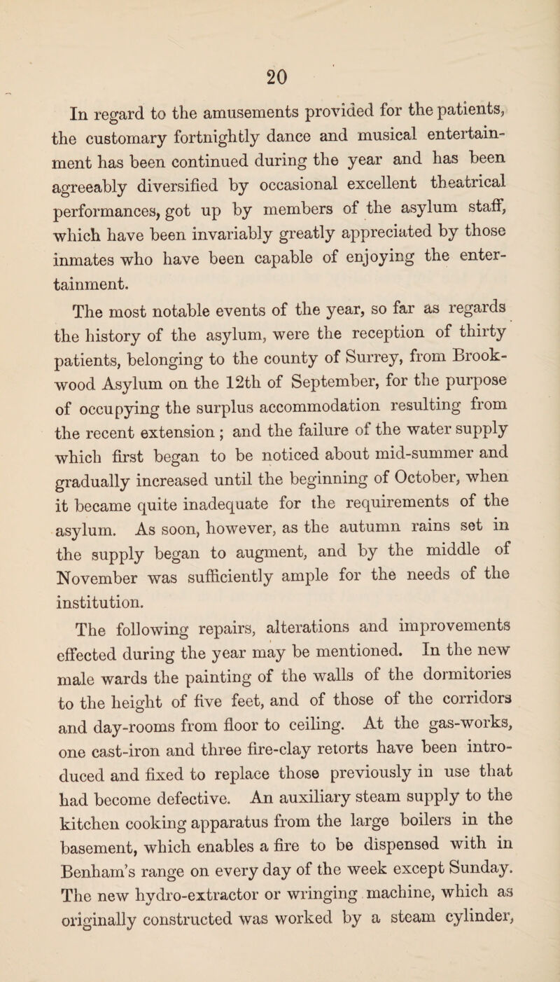 In regard to the amusements provided for the patients, the customary fortnightly dance and musical entertain- ment has been continued during the year and has been agreeably diversified by occasional excellent theatrical performances, got up by members of the asylum staff, which have been invariably greatly appreciated by those inmates who have been capable of enjoying the enter¬ tainment. The most notable events of the year, so far as regards the history of the asylum, were the reception of thirty patients, belonging to the county of Surrey, from Brook- wood Asylum on the 12th of September, for the purpose of occupying the surplus accommodation resulting from the recent extension ; and the failure of the water supply which first began to be noticed about mid-summer and gradually increased until the beginning of October, when it became quite inadequate for the requirements of the asylum. As soon, however, as the autumn rains set in the supply began to augment, and by the middle of November was sufficiently ample for the needs of the institution. The following repairs, alterations and improvements effected during the year may be mentioned. In the new male wards the painting of the walls of the dormitories to the height of five feet, and of those of the corridors and day-rooms from floor to ceiling. At the gas-works, one cast-iron and three fire-clay retorts have been intro¬ duced and fixed to replace those previously in use that had become defective. An auxiliary steam supply to the kitchen cooking apparatus from the large boilers in the basement, which enables a fire to be dispensed with in Benham’s range on every day of the week except Sunday. The new hydro-extractor or wringing machine, which as originally constructed was worked by a steam cylinder,