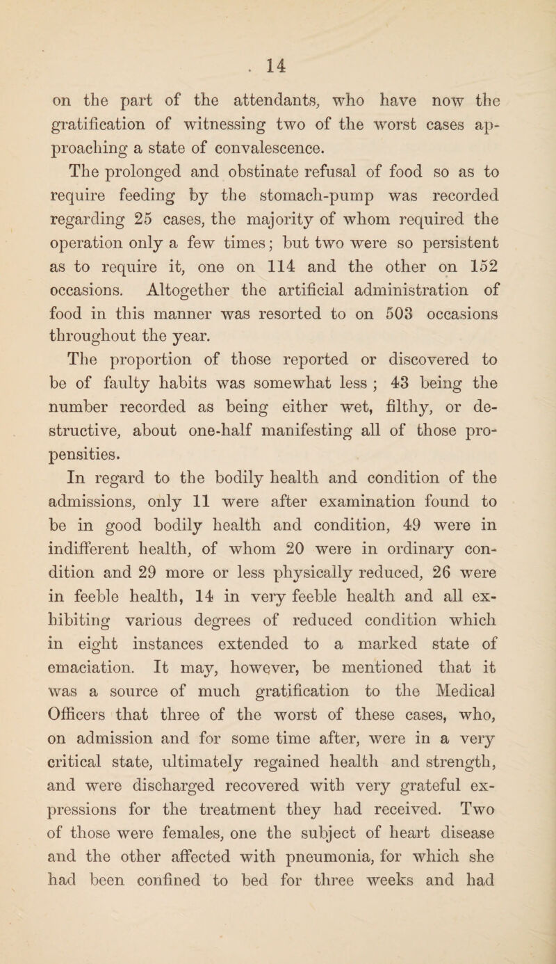 on the part of the attendants, who have now the gratification of witnessing two of the worst cases ap¬ proaching a state of convalescence. The prolonged and obstinate refusal of food so as to require feeding the stomach-pump was recorded regarding 25 cases, the majority of whom required the operation only a few times; but two were so persistent as to require it, one on 114 and the other on 152 occasions. Altogether the artificial administration of food in this manner was resorted to on 503 occasions throughout the year. The proportion of those reported or discovered to be of faulty habits was somewhat less ; 43 being the number recorded as being either wet, filthy, or de¬ structive, about one-half manifesting all of those pro¬ pensities. In regard to the bodily health and condition of the admissions, only 11 were after examination found to be in good bodily health and condition, 49 were in indifferent health, of whom 20 were in ordinary con¬ dition and 29 more or less physically reduced, 26 were in feeble health, 14 in very feeble health and all ex¬ hibiting various degrees of reduced condition which in eight instances extended to a marked state of emaciation. It may, however, be mentioned that it was a source of much gratification to the Medical Officers that three of the worst of these cases, who, on admission and for some time after, were in a very critical state, ultimately regained health and strength, and were discharged recovered with very grateful ex¬ pressions for the treatment they had received. Two of those were females, one the subject of heart disease and the other affected with pneumonia, for which she had been confined to bed for three weeks and had