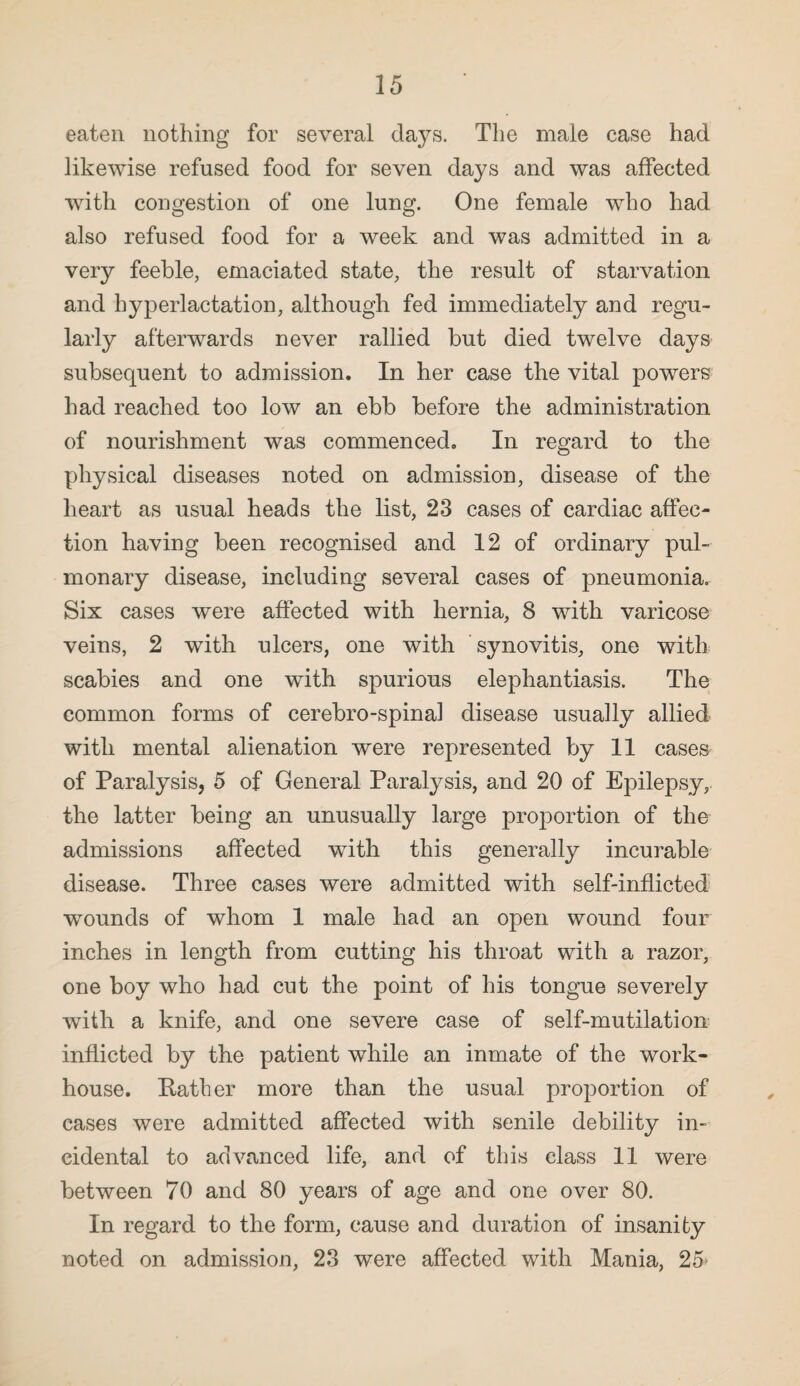 eaten nothing for several days. The male case had likewise refused food for seven days and was affected with congestion of one lung. One female who had also refused food for a week and was admitted in a very feeble, emaciated state, the result of starvation and hyperlactation, although fed immediately and regu¬ larly afterwards never rallied but died twelve days subsequent to admission. In her case the vital powers had reached too low an ebb before the administration of nourishment was commenced. In regard to the physical diseases noted on admission, disease of the heart as usual heads the list, 23 cases of cardiac affec¬ tion having been recognised and 12 of ordinary pul¬ monary disease, including several cases of pneumonia. Six cases were affected with hernia, 8 with varicose veins, 2 with ulcers, one with synovitis, one with scabies and one with spurious elephantiasis. The common forms of cerebro-spinal disease usually allied with mental alienation were represented by 11 cases of Paralysis, 5 of General Paralysis, and 20 of Epilepsy, the latter being an unusually large proportion of the admissions affected with this generally incurable disease. Three cases were admitted with self-inflicted wTounds of whom 1 male had an open wound four inches in length from cutting his throat with a razor, one boy who had cut the point of his tongue severely with a knife, and one severe case of self-mutilation inflicted by the patient while an inmate of the work- house. Rather more than the usual proportion of cases were admitted affected with senile debility in¬ cidental to advanced life, and of this class 11 were between 70 and 80 years of age and one over 80. In regard to the form, cause and duration of insanity noted on admission, 23 were affected with Mania, 25>