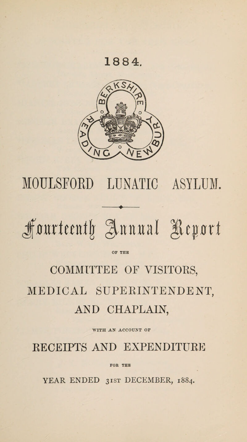 18 84. MOULSFORD LUNATIC ASYLUM. OF THE COMMITTEE OF VISITORS, MEDICAL SUPERINTENDENT, AND CHAPLAIN, WITH AN ACCOUNT OF RECEIPTS AND EXPENDITURE FOB THE YEAR ENDED 31ST DECEMBER, 1884.
